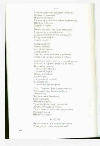 * * *
Сонцем зігрітий, дощами січений,
Хлібом годований
Черство-суворим,
Ти між людьми вже давно помічений
Щастям і лихом.
Добром і горем.
Много збулось, що було загадано,
І прилягло у спокійні очі.
Тільки в обличчя тобі покладено
Колір подвійний —
Сонця і ночі;
Колір тривоги
І знак любові.
Відгук шукання
І знак двобою.
Смуток, затаєний десь в розмові.
Сміхом дитячим ходить з тобою.
Кажуть: у нього життя — картиночка,
Кажуть: в сорочці родивсь до тіла!
Тільки не знають,
Щ о та сорочиночка
В дальній дорозі,
Може, й зітліла.
Як ночував
На людській толоці,
Як припухав
В тридцять третім році.
Годі. Ще рано. Іще рануватенько.
Розсуди потім, бо жде робота.
Літо стоїть,
Як ласкавий батенько,
Світ молодий
Відчиня ворота.
Та над асфальтами і дорогами
Ходять мелодії урочисті,
Та вдалині — золотими прологами
Росяний ранок
Ш у м и т ь у л и с т і .
* *
РОЗДУМ
Чи встигну я цей камінь обтесати
У дві руки, із молотом одним? і ї
80
 