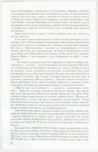 свята Владичице, пальчики й суставчики. Царице небесна,
заступнице моя милостива, заступись за мене, за мої молитви,
щоб ріс він не вгору, а вниз, і щоб не почув він ні зозулі святої,
ні Божого грому. Миколаю-угоднику, скорий помочнику, свя­
тий Юрію, святий Григорію на білому коні, на білому сідлі,
покарайте його своєю десницею, щоб не їв він тієї морковочки,
та бодай його пранці та болячки з ’їли, та бодай його шашіль
поточила...
Баба хрестилася в небо з такою пристрастю, аж торохтіла
вся од хрестів.
У малині лежав повержений з небес маленький ангел і пла­
кав без сліз. З безхмарного блакитного неба якось несподівано
упав він на землю і поламав свої тоненькі крила коло моркви.
Це був я. Причаївшись у малині за смородиною, я слухав
бабині молитви, як заворожений. Я боявсь поворухнути паль­
цем, щоб часом Мати Божа не бачила з неба, що я тут у малині.
Навіть Пірат, і той дивився з-під смородини на бабу з пере­
ляком.
...От тоді-то вперше в житті і вирішив я творити добрі діла.
♦ Не буду,— думаю,— їсти скоромного цілий тиждень! Носити­
му дідові воду на погребню, скільки він схоче, і почну ходити
до церкви». Далі, дивлячись на ластівок, я подумав: »От, коли
б повипадали з кубла ластовенята! Я зараз же нагодував би їх
мухами й хлібом, аби тільки ластівка бачила, на які діла я
здатний, і розказала Йсусу Христу». А л е ластовенята не падали.
Пороззявлявши роти, вони жалібно пищали, а навколо кубла
наді мною їхні батьки невпинно снували й носили їм комах.
»Щ о ж його ще зробить?» — думав я, залишивши ласті­
вок.— Піду на вулицю шанувати великих людей. Дід казав,
що за це прощається багато всіляких гріхів на тім світі. Піду
знімати перед ними шапку й казати »здрастуйте». Шайка як­
раз валялась у човні. Це була старенька дідова шапка. Тепер
уже нема таких шапок. Не шиють, та й колодок таких вже не­
ма. Вона була товста і своїм виглядом дуже нагадувала мідний
казан. І важка теж була, як добрий казанок.
( ’початку вона довго лежала в сінях під ступою. Кішка ви­
водила в ній кошенят, а зараз кошенят баба потопила в копанці
і шапку викинула в човен, тому і пахла вона вже не дідом,
а котами. Проте розбиратись ніколи було. Аби було що зняти з
голови для пошани. Я надів шапку по самий рот і вийшов за
ворота.
Вулиця була порожня. Всі великі люди працювали в полі.
Тільки коло крамниці, на ґанку, якраз проти колодязного ж у ­
равля, сидів у чорному сурдуті крамар Масій, дуже схожий на
ластівку. А ле перед Масієм я не хотів знімати дідової шапки.
Дід казав, що у Масія не було душі, а тільки сама пара, тому
8
 