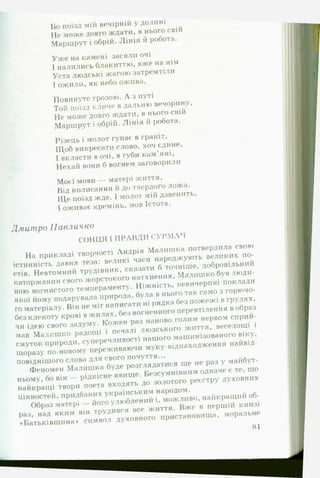 Бо поїзд мій вечірній у долині
Не може довго ждати, в нього свій
Маршрут і обрій. Л інія й робота.
Уж е на камені засяли очі
І налились блакиттю, вже на нім
Уста людські жагою затремтіли
І ожили, як небо ожива,
Повинуте грозою. А з путі
Той поїзд кличе в дальню вечорину.
Не може довго ждати, в нього свій
Маршрут і обрій. Лінія й робота.
Різець і молот гупає в граніт,
ІЦоб викресати слово, хоч єдине,
І вкласти в очі, в губи кам’яні.
Нехай вони б вогнем заговорили
Моєї мови — матері життя.
Від колисання й до твердого ложа.
ІЦе поїзд жде. І молот мій дзвенить,
І оживає кремінь, мов Істота.
Дмитро П а в л и ч к о
СОНЦЯ І П РАВДИ С У Р М А Ч
На прикладі творчості Андрія Малишка потвердила свою
істинність давня теза: великі часи народжують великих по­
етів. Невтомний трудівник, сказати б точніше, добровільний
каторжанин свого жорстокого натхнення, М алиш ко був люди­
ною вогнистого темпераменту. Ніжність, невичерпні поклади
якої йому подарувала природа, була в нього так само з горючо­
го матеріалу. Він не міг написати ні рядка без пожежі в грудях,
без клекоту крові в жилах, без вогненного перевтілення в образ
чи ідею свого задуму. Кожен раз наново голим нервом сприй­
мав Малиш ко радощі і печалі людського життя, веселощі і
смуток природи, суперечливості нашого машинізованого віку,
щоразу по-новому переживаючи муку віднаходження найвід-
повіднішого слова для свого почуття...
Феномен Малишка буде розглядатися ще не раз у майбут­
ньому, бо він — рідкісне явище. Безсумнівним одначе є те, що
найкращі твори поета входять до золотого реєстру духовних
цінностей, придбаних українським народом.
Образ матері — його улюблений і, можливо, найкращий об­
раз, над яким він трудився все життя. Вже в першій книзі
«Батьківщина» символ духовного пристановища, моральне
81
 