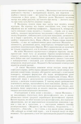 сонце ліричного героя — це мати... Малишко став поетом мате­
ринського смутку і материнської величі, він пережив — і
відбив у своєму слові — всі почуття, які йшли материнськими
стежками в його душу... Десятки разів Малишко малював
матір: він добре розумів, що писати про матір — значить писа­
ти про саму суть буття людини і народу.
У М алиш ка кожен вірш про матір мав якийсь новий
відтінок. Н а відміну від інших постійних тем, тему матері
обробляв він як майстер-симфоніст... Здавалося б, невиразні,
часто вживані слова входять у тканину... строф, але ж вони,
мабуть, завдяки органічному поєднанню з образами «Слова о
полку Ігоревім», виблискують сліпучою новизною, затинають­
ся в серце і щемлять, як велике диво любові, в яке прагнемо
увійти і пережити його. Вірш «М ати» («Ч орна хмара вкриває
півнеба...») має всі найважливіші риси поетики Малиш ка —
пісенність, розмовний ритм, новаторську інтерпретацію тра­
диційних національних образів. Його зараховуємо до шедеврів
не тільки української, але й світової лірики наших часів.
На війні Малишко вдумується в джерела героїзму людей,
просвітляє свою тугу за родиною героїко-патріотичним на­
строєм і доходить до мислі, що мати-Батьківщина в уяві кож­
ного бійця має свої індивідуальні прикмети і разом з тим вона
є найдорожчим і спільним для мільйонів емоційно-ідейним
осередком людської душі. Відданість Батьківщині освячується
вірністю рідній матері.
...У поезії Малишка поважне місце посідає жанр філо­
софського вірша, цебто вірша афористичного, який оперує ши­
рокими поняттями, поєднує абстрактні категорії з пластикою
конкрету, відверто формулює або подає метафорично різні
етичні закони, різноманітні, часто суперечливі істини. Ф іло­
софський вірш є результатом зіставлень індивідуального
досвіду з досвідом колективним. У такому вірші виявляється
освіченість автора, масштабність його мислення. Досвід і епо­
ха, в якій він живе та яку життям своїм розпізнає і будує, доз­
воляють йому звертатися до всього людства, надавати своїм
творам загальнолюдського значення...
«Сьогоднішнє в мені живе з віками»,— писав Малишко, і
це насамперед стосується його філософського « я » , в якому
обізвалися вікові традиції української філософської лірики.
Багато віршів, не обов'язково суто філософських, він підсилює
афоризмами, які не вирізняються цілковитою новизною і ра­
зом з тим не є цитатами, а — наслідком певного способу
розмірковувань: «Мудрість іде без блиску, бездумність — у
позолоті», «Хвальба — то є тлінь, а від зради немає поради»,
«Н е забувай за отчий свій поріг... але й кермуй поліг за обрії
незнані». Тут зринають у пам’яті пригювідкові рядки Сковороди
 