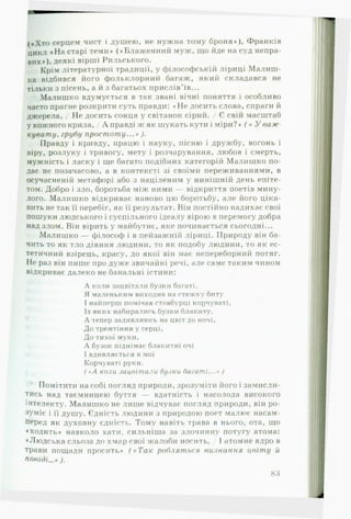 («Хто серцем чист і душею, не нужна тому броня»), Франків
цикл «Н а старі теми» («Блаж енний муж, що йде на суд непра­
вих*), деякі вірші Рильського.
Крім літературної традиції, у філософській ліриці М алиш ­
ка відбився його фольклорний багаж, який складався не
тільки з пісень, а й з багатьох прислів’їв...
Малишко вдумується в так звані вічні поняття і особливо
часто прагне розкрити суть правди: «Н е досить слова, спраги й
джерела, / Не досить сонця у світанок сірий. / Є свій масштаб
у кожного крила, / А правді ж як шукать кути і міри?» ( « У важ
кувату, грубу п р о ст о т у ...» ).
Правду і кривду, працю і науку, пісню і дружбу, вогонь і
віру, розлуку і тривогу, мету і розчарування, любов і смерть,
мужність і ласку і ще багато подібних категорій Малиш ко по­
дає не позачасово, а в контексті зі своїми переживаннями, в
осучасненій метафорі або з націленим у нинішній день епіте­
том. Добро і зло, боротьба між ними — відкриття поетів мину­
лого. Малишко відкриває наново цю боротьбу, але його ціка­
вить не так її перебіг, як її результат. Він постійно надихає свої
пошуки людського і суспільного ідеалу вірою в перемогу добра
над злом. Він вірить у майбутнє, яке починається сьогодні...
Малишко — філософ і в пейзажній ліриці. Природу він ба­
чить то як тло діяння людини, то як подобу людини, то як ес­
тетичний взірець, красу, до якої він має непереборний потяг.
Не раз він пише про дуже звичайні речі, але саме таким чином
відкриває далеко не банальні істини:
А коли зацвітали бузки багаті,
Я маленьким виходив на стежку биту
І найперш помічав стовбурці корчуваті.
Із яких набирались бузки блакиту.
А тепер задивляюсь на цвіт до ночі.
До тремтіння у серці.
До тихої муки,
А бузок піднімає блакитні очі
1вдивляється в мої
Корчуваті руки.
( «А коли зацвітали бузки багаті...» )
Помітити на собі погляд природи, зрозуміти його і замисли­
тись над таємницею буття — вдатність і насолода високого
інтелекту. Малишко не лише відчуває погляд природи, він ро­
зуміє і її душу. Єдність людини з природою поет малює насам­
перед як духовну єдність. Тому навіть трава в нього, ота, що
♦ходить* навколо хати, сильніша за злочинну потугу атома:
♦Людська сльоза до хмар свої жалоби носить, / І атомне ядро в
трави пощади просить» ( « Т а к робляться ви зн а н н я цвіт у й
повіді...» ).
83
 