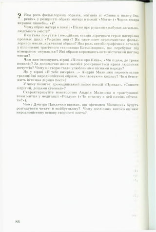 Яка роль фольклорних образів, мотивів ;зі «Слова о полку Іго­
ревім» у розкритті образу матері в поезії «Мати» («Чорна хмара
вкриває півнеба...»)?
Чому образ матері в поезії «Пісня про рушник* набуває загально­
людського змісту?
Яка гама почуттів і емоційних станів ліричного героя наскрізно
проймає цикл «Україно моя»? Як саме поет переосмислює фольк­
лорні символи, архетипні образи? Яка роль автобіографічних деталей
у підсиленні трагічного становища Батьківщини, що перебуває під
німецькою окупацією? Які образи виражають оптимістичний погляд
митця?
Чим вам імпонують вірші «Пісня про Київ», «Ми підем, де трави
похилі»? За допомогою яких засобів розкривається краса людських
почуттів? Чому ці твори стали улюбленими піснями народу?
Як у вірші «Я тебе вимріяв...» Андрій Малишко переосмислив
традиційні народнопісенні образи, змальовуючи кохану? Чим бенте­
жить інтимна лірика поета?
У чому полягає громадянський пафос поезій «Правда», «Сонцем
зігрітий, дощами січений»?
Схарактеризуйте новаторство Андрія Малишка в трактуванні
теми митця у медитації «Роздум» («Чи встигну я цей камінь обтеса­
ти?»).
Чому Дмитро Павличко вважає, що «феномен Малишка» будуть
розгадувати читачі в майбутньому? Чому дослідник високо оцінює
народнопісенну основу творчості поета?
 