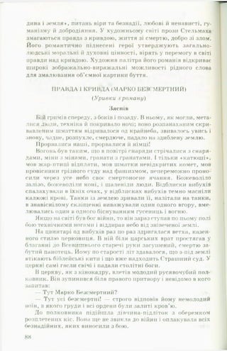 дина і земля*, питань віри та безнадії, любові й ненависті, гу­
манізму й добродіяння. У художньому світі прози Стельмаха
змагаються правда з кривдою, життя зі смертю, добро зі злом.
Його романтично піднесені герої утверджують загально­
людські моральні й духовні цінності, вірять у перемогу в світі
правди над кривдою. Художня палітра його романів відкриває
широкі зображально-виражальні можливості рідного слова
для змалювання об’ємної картини буття.
П РА В Д А 1К РИ ВД А (М АРК О БЕЗСМ ЕРТНИЙ)
( У ривки з роману)
Заспів
Бій гримів спереду, з боків і позаду. В ньому, як могли, мета­
лися люди, техніка й покривало ночі; воно розпанаханим скри­
вавленим шматтям відривалося од крайнеба, звивалось увись і
знову, чадне, розпухле, смердюче, падало на здиблену землю.
Прорвалися наші, прорвалися й німці!
Вогонь був таким, що в повітрі снаряди стрічалися з снаря­
дами, міни з мінами, гранати з гранатами. І тільки « катюші*,
мов жар-птиці відплати, мов шматки невідкритих комет, мов
провісники грізного суду над фашизмом, непереможно проно­
сили через усе небо своє смертоносне ячання. Божеволіло
залізо, божеволіли коні, і шаленіли люди. Відблиски вибухів
спалахували в їхніх очах, у відблисках вибухів темно масніли
калюжі крові. Танки із землею зривали її, налітали на танки,
в знавіснілому склііценні виважували один одного вгору, вме-
лювались один в одного біснуванням гусениць і вогню.
Якщо на світі був бог війни, то він зараз ступав по цьому полі
бою технічними ногами і віддирав небо від знівеченої землі.
На цвинтарі од вибухів раз по раз здригалася ветха, казен­
ного стилю церковиця. В ній біля царських врат простягав у
благанні до Всевишнього старечі руки засушений, смертю за­
бутий панотець. Йому по старості літ здавалося, що з-під землі
втікають біблейські кити і що вже надходить Страшний суд. У
церкві самі гасли свічі і падали столітні боги.
В церкву, як з кінокадру, влетів молодиіі русявочубий пол<-
ковник. Він зупинився біля правого притвору і невідомо в кого
запитав:
— Тут Марко Безсмертний?
— Тут усі безсмертні! — строго відповів йому немолодий
воїн, в якого груди і всі ордени були залиті кров’ю.
До полковника підійшла дівчина-підліток з оберемком
розплетених кіс. Вона ще не звикла до війни і оплакувала всіх
безнадійних, яких виносили збою.
88
 