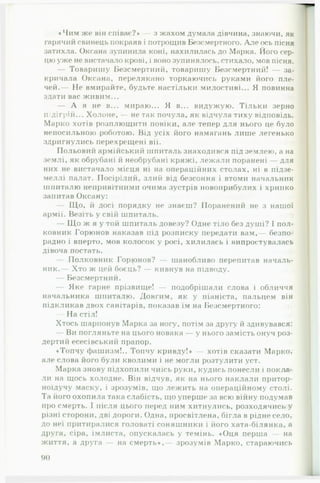 «Чим же він співає?» — з жахом думала дівчина, знаючи, як
гарячий свинець покраяв і потрощив Безсмертного. Але ось пісня
затихла. Оксана зупинила коні, нахилилась до Марка. Його сер­
цю уже не вистачало крові, і воно зупинялось, стихало, мов пісня.
— Товаришу Безсмертніїй, товаришу Безсмертний! — за­
кричала Оксана, перелякано торкаючись руками його пле­
чей.— Не вмирайте, будьте настільки милостиві... Я повинна
здати вас живим...
— А я не в... мираю... Я в... видужую. Тільки зерно
підігрій... Холоне, — не так почула, як відчула тиху відповідь.
Марко хотів розплющити повіки, але тепер для нього це було
непосильною роботою. Від усіх його намагань лише легенько
здригнулись перехрещені вії.
Польовий армійський шпиталь знаходився під землею, а на
землі, як обрубані й необрубані кряжі, лежали поранені — для
них не вистачало місця ні на операційних столах, ні в підзе­
меллі палат. Посірілий, злий від безсоння і втоми начальник
шпиталю непривітними очима зустрів новоприбулих і хрипко
запитав Оксану:
— Що, й досі порядку не знаєш? Поранений не з нашої
армії. Везіть у свій шпиталь.
— Що ж я у той шпиталь довезу? Одне тіло без душі? І пол­
ковник Горюнов наказав під розписку передати вам,— безпо­
радно і вперто, мов колосок у росі, хилилась і випростувалась
дівоча постать.
— Полковник Гормонов? — шанобливо перепитав началь­
ник.— Хто ж цей боєць? — кивнув на підводу.
— Безсмертний.
— Яке гарне прізвище! — подобрішали слова і обличчя
начальника шпиталю. Довгим, як у піаніста, пальцем він
підкликав двох санітарів, показав їм на Безсмертного:
— На стіл!
Хтось шарпонув Марка за ногу, потім за другу й здивувався:
— Ви погляньте на цього новака — у нього захмість онуч роз­
дертий есесівський прапор.
♦Топчу фашизм!.. Топчу кривду!» — хотів сказати Марко,
але слова його були кволими і не могли розтулити уст.
Марка знову підхопили чиїсь руки, кудись понесли і покла­
ли на щось холодне. Він відчув, як на нього наклали притор-
ноїдучу маску, і зрозумів, що лежить на операційному столі.
Та його охопила така слабість, що уперше за всю війну подумав
про смерть. І після цього перед ним хитнулись, розходячись у
різні сторони, дві дороги. Одна, просвітлена, бігла в рідне село,
до неї притиралися головаті соняшники і його хата-білянка, а
друга, сіра, імлиста, опускалась у темінь. «Оця перша — на
життя, а друга — на смерть»,— зрозумів Марко, стараючись
90
 