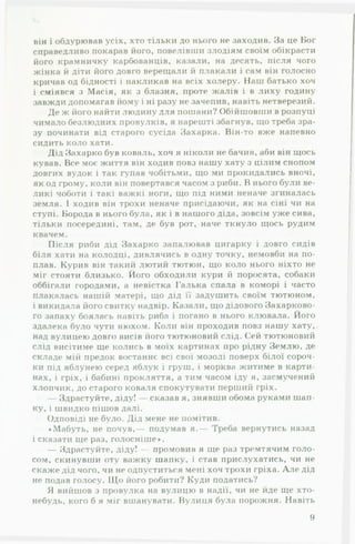 він і обдурював усіх, хто тільки до нього не заходив. За це Бог
справедливо покарав його, повелівши злодіям своїм обікрасти
його крамничку карбованців, казали, на десять, після чого
жінка й діти його довго верещали й плакали і сам він голосно
кричав од бідності і накликав на всіх холеру. Наш батько хоч
і сміявся з Масія, як з блазня, проте жалів і в лиху годину
завжди допомагав йому і ні разу не зачепив, навіть нетверезий.
Де ж ііого найти людину для пошани? Обійшовши в розпуці
чимало безлюдних провулків, я нарешті збагнув, що треба зра­
зу починати від старого сусіда Захарка. Він-то вже напевно
сидить коло хати.
Дід Захарко був коваль, хоч я ніколи не бачив, аби він щось
кував. Все моє життя він ходив повз нашу хату з цілим снопом
довгих вудок і так гупав чобітьми, що ми прокидались вночі,
як од грому, коли він повертався часом з риби. В нього були ве­
ликі чоботи і такі важкі ноги, що під ними неначе згиналась
земля. І ходив він трохи неначе присідаючи, як на сіні чи на
ступі. Борода в нього була, як і в нашого діда, зовсім уже сива,
тільки посередині, там, де був рот, наче ткнуло щось рудим
квачем.
Після риби дід Захарко запалював цигарку і довго сидів
біля хати на колодці, дивлячись в одну точку, немовби на по-
плав. Курив він такий лютий тютюн, що коло нього ніхто не
міг стояти близько. Його обходили кури й поросята, собаки
оббігали городами, а невістка Галька спала в коморі і часто
плакалась нашій матері, що дід її задушить своїм тютюном,
і викидала його свитку надвір. Казали, що дідового Захарково-
го запаху боялась навіть риба і погано в нього клювала. Його
здалека було чути нюхом. Коли він проходив повз нашу хату,
над вулицею довго висів ііого тютюновий слід. Сей тютюновий
слід висітиме ще колись в моїх картинах про рідну Землю, де
складе мій предок востаннє всі свої мозолі поверх білої сороч­
ки під яблунею серед яблук і груш, і морква житиме в карти­
нах, і гріх, і бабині прокляття, а тим часом іду я, засмучений
хлопчик, до старого коваля спокутувати перший гріх.
— Здрастуйте, діду! — сказав я, знявши обома руками шап­
ку, і швидко пішов далі.
Одповіді не було. Дід мене не помітив.
♦Мабуть, не почув,— подумав я.— Треба вернутись назад
і сказати ще раз, голосніше».
— Здрастуйте, діду! — промовив я ще раз тремтячим голо­
сом, скинувши оту важку шапку, і став прислухатись, чи не
скаже дід чого, чи не одпуститься мені хоч трохи гріха. А ле дід
не подав голосу. Що його робити? Куди податись?
Я вийшов з провулка на вулицю в надії, чи не йде ще хто-
небудь, кого б я міг вшанувати. Вулиця була порожня. Навіть
9
 