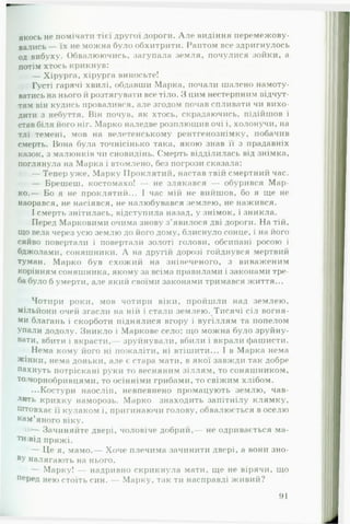 якось не помічати тієї другої дороги. А ле видіння перемежову­
вались — їх не можна було обхитрити. Раптом все здригнулось
од вибуху. Обвалюючись, загупала земля, почулися зойки, а
потім хтось крикнув:
— Хірурга, хірурга виносьте!
Густі гарячі хвилі, обдавши Марка, почали шалено намоту­
ватись на нього її розтягувати все тіло. З цим нестерпним відчут­
тям він кудись провалився, але згодом почав спливати чи вихо­
дити з небуття. Він почув, як хтось, скрадаючись, підійшов і
став біля його ніг. Марко наледве розплющив очі і, холонучи, на
тлі темені, мов на велетенському рентгенознімку, побачив
смерть. Вона була точнісінько така, якою знав її з прадавніх
казок, з малюнків чи сновидінь. Смерть відділилась від знімка,
поглянула на Марка і втомлено, без погрози сказала:
— Тепер уже, Марку Проклятий, настав твій смертний час.
— Брешеш, костомахо! — не злякався — обурився М ар­
ко.— Бо я не проклятий... І час мій не вийшов, бо я ще не
наорався, не насіявся, не налюбувався землею, не нажився.
І смерть знітилась, відступила назад, у знімок, і зникла.
Перед Марковими очима знову з ’явилося дві дороги. На тій,
що вела через усю землю до його дому, блиснуло сонце, і на його
сяйво повертали і повертали золоті голови, обсипані росою і
бджолами, соняшники. А на другій дорозі гойднувся мертвий
туман. М арко був схожий на знівеченого, з виваженим
корінням соняшника, якому за всіма правилами і законами тре­
ба було б умерти, але який своїми законами тримався життя...
Чотири роки, мов чотири віки, пройшли над землею,
мільйони очей згасли на ній і стали землею. Тисячі сіл вогня-
ми благань і скорботи піднялися вгору і вугіллям та попелом
упали додолу. Зникло і Маркове село: що можна було зруйну­
вати, вбити і вкрасти, зруйнували, вбили і вкрали фашисти.
Нема кому його ні пожаліти, ні втішити... І в Марка нема
жінки, нема доньки, але є стара мати, в якої завжди так добре
пахнуть потріскані руки то весняним зіллям, то соняшником,
то чорнобривцями, то осінніми грибами, то свіжим хлібом.
...Костури наосліп, невпевнено промацують землю, чав­
лять крихку наморозь. Марко знаходить запітнілу клямку.
Штовхає її кулаком і, пригинаючи голову, обвалюється в оселю
кам’яного віку.
— Зачиняйте двері, чоловіче добрий,— не одривається ма-
тиюід пряжі.
— Це я, мамо.— Хоче плечима зачинити двері, а вони зно-
ВУ налягають на нього.
— Марку! — надривно скрикнула мати, ще не вірячи, що
перед нею стоїть син. Марку, т;ік ти насправді живий?
91
 