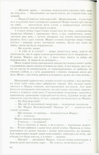 — Живий, мамо,— починає підкусувати нижню губу, щоб
не тіпалась. — Полатаний, на трьох ногах, як старий кінь, але
живий.
— Марку! Синочку мій дорогий!.. Живісінький... І для чого
ж я за упокій твоєї душеньки правила? Нащо такий гріх брала
на себе!.. — застогнала всім тілом, а найрадісніші почуття
захитали нею, мов росяним кущем.
І тільки тепер стара Ганна кидається до сина, завмираючи,
водночас обіймає і притримує його, а він, горблячись, нахи­
ляється над нею, і пучки зморщок під очима виколихують
радість, біль і рух сльози. Марко устами піднімає вище темну
хустку і вперше цілує материну сивину. Коли він ішов на
війну, мати ще була чорнокосою.
— Не плачте, мамо.
— А хіба ж я плачу? — щиро дивується вона, зовсім не
помічаючи, що й зараз сльози розтікаються по її зморшках.—
Я радію, Марку, що це ти... 1 вуса твої, навіть за війну не
вирівнялись. А люди ж не повірять...
Мати тільки тепер здогадалася змахнути сльози з очей і знову
воціпенінні притулилася головою до сина. А він відчув, що її ру­
ки не пахли ні соняшником, ні чорнобривцями, ні грибами, ні
свіжим хлібом, а з усіх задавнених і свіжих зморщок віяло ди­
мом. Може, і він тепер забився в селянські руки, як сама земля...
Невідомий здригнувся, підвів голову од кобзи, і від притор-
ку його’ чуба тихо-тихо забриніли струни. Він пильно вдив­
ляється в Марка темним, настороженим поглядом. А ле враз
його очі починають світлішати, як світлішає світання, вирива­
ючись з темного лона ночі. Струсонувши чуприною, красень у
приємному здивованні підводиться на ноги, підіймає вгору дві
навскісні стрілки брів і м'яко, хороше посміхається до Марка.
— Ви Безсмертний?
— Що ви! Я звичайний смертний,— відповідає посміхом.
— Ви Марко Безсмертний? Правда ж? — допитується
і ясніє чоловік. ,
— Що правда, то правда,— погоджується Марко.
— Я — учитель.
Марко весело примружився: ш
— Учитель — і в церкві?
— Так у святому ж місці, а не в пеклі, відповідає жарто­
ма.— Я сам набився у ваше село дітей учити. Приїхав я сіяти,
подивився на руїни школи і почав приглядатись до церкви.
А ле переконав людей лише наполовину: зійшлись на тому, що
в будні тут буде школа, а в свято — церква.
— Цікаво! — засміявся Марко, тільки тепер помітивши в
церкві ряди шкільних парт.— Як зовуть, величають вас?
)2
 