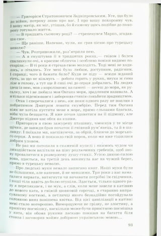 Григорієм Стратоновичем Задніпровським. Усе, що було
до війни, потроху знаю про вас. І про вашу похоронну чув.
І вашу матір, як міг, утішав, бо и самому щось подібне до похо­
рону готувало життя.
— В тридцять сьомому році? — стрепенувся Марко, згадав­
ши своє.
— Ще раніше. Напевне, чули, як грав пісню про турецьку
неволю?
— Чув. Розтривожили, роз’ятрили нею.
— А я скуштував її в тридцятих роках,— гнівом і болем
спалахнули очі, а красиве обличчя і особливо повіки видимо по­
старіли.— В ті роки я стрічав свою молодість. Тоді мені не холи­
лось, а літалось. Усе мені було любим, доступним, радісним.
І справді, чого й бажати було? Куди не піду — всюди жданий
гість, за що не візьмусь — робота горить у руках, наука ж сама
лізе в голову, а тут ще и сині очі до серця добрались. На людях
ідеш із нею, мов з королівною; на самоті — несеш до моря, як ру­
салку, хоч і не любила моя Оксана моря, зрадливим називала. А
я тільки підсміювався і забороняв стихію ганьбити зрадництвом.
Отак і сперечалися з нею, аж поки одного разу не поплив з
побратимом Дмитром ловити скумбрію. Перед тим Оксана
ніяк не хотіла пустити мене в море, прямо сльозами благала,
ніби чула безщастя. Я вже почав здаватися на її підмову, але
Дмитро підняв нас обох на кпини.
Пригорнув я свою зажурену пташину, чмокнув у те місце
щічки, де завжди брав початок її гнівний рум'янець, та й в ша­
ланду. І поїхали ми, наспівуючи, за обрій, ближче до морсько­
го серця. А воно й показало свій норов, коли ми вже тішилися
Добрим уловом.
Не раз ми потопали в скаженій купелі і якимось чудом чи
лиходійством вилітали на піну розлючених гребенів, щоб зно­
ву провалитися в розвержену душу стихії. Усією дикою силою
вона, здається, на третій день викинула нас на чужий берег,
прямо в турецьку неволю.
Про людські муки немало написано книг. Наші муки були
не більшими, але напевне, й не меншими. Три роки з нас нама­
галися вирвати, витягнути чи вичавити потрібні їм свідчення,
і наші тіла навіть до болю отупіли. Здається, тільки одного ра­
зу я перелякався, і не мук, а слів, коли мене завели в катівню
До нового ката, в свіжій шовковій сорочці, в старанно випра­
суваному костюмі, в петличці якого безнадійно погойдувала
головкою вниз повішена квітка. Від цієї цивілізації в катівні
мені стало моторошно. Виморщуючи не грізну, не злостиву, а
привітну посмішку, наскільки може бути привітною посмішка
У ката, він обома руками ласкаво показав на багаття біля
стовпа і заговорив майже» добірною українською мовою...
 