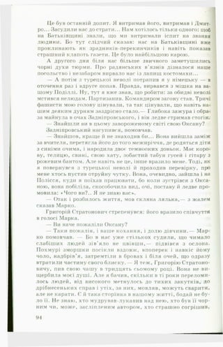 Це був останній допит. Я витримав його, витримав і Дмит­
ро... Засудили нас до страти... Нам хотілось тільки одного: щоб
на Батьківщині знали, що ми витримали іспит на звання
людини. Бо тут слідчий сказав: нас на Батьківщині вже
проклинають як зрадників-перекинчиків і навіть показав
страшний клапоть газети. Це було найбільшою карою.
А другого дня біля нас більше звичного заметушились
чорні духи тюрми. Про радянських в’язнів дізналося наше
посольство і незабаром вирвало нас із лапищ костомахи...
— А потім з турецької неволі потрапив я у німецьку — в
оточення раз і вдруге попав. Правда, вирвався з мішка на ва­
шому Поділлі. Ну, тут я вже знав, що робити: за обидві неволі
мстився нелюдам. Партизанив. Командиром загону став. Тричі
фашисти мою голову цінували, та так цінували, що навіть на­
шим деяким дурням заздрісно стало.— Глибока зажура і обра­
за майнула в очах Задніпровського, і він ледве стримав стогін.
— Знайшли ви в цьому завороженому світі свою Оксану?
Задніпровський насупився, помовчав.
— Знайшов, краще й не знаходив би... Вона вийшла заміж
за вчителя, перетягла його до того межиріччя, де родяться діти
з синіми очима, і народила двоє темнооких доньок. Має коро­
ву, телицю, свині, свою хату, зобастий табун гусей і гітару з
рожевим бантом. А л е навіть не це, інше вразило мене. Тоді, як
я повернувся з турецької неволі й проходив перевірку, про
мене хтось пустив отруйну чутку. Вона, очевидно, зайшла і на
Полісся, куди я поїхав працювати, бо коли зустрівся з Окса­
ною, вона побіліла, скособочила вид, очі, поставу й ледве про­
мовила: «Чого ви?.. Я не знаю вас»..
— Отак і розбилось життя, мов скляна лялька,— з жалем
сказав Марко.
Григорій Стратонович стрепенувся: його вразило співчуття
в голосі Марка. п:
— Ви наче пожаліли Оксану?
— Таки пожалів, і ваше кохання, і долю дівчини.— М ар­
ко помовчав. — Бо в нас уже стількох судили, що чимало
слабіших людей зів’яло не цвівш и,— підвівся з ослона.
Похмурі зморшки посікли вздовж, впоперек і навкіс йому
чоло, надбрів’я, затремтіли в бровах і біля очей, що одразу
втратили частину свого блиску.— Я теж, Григорію Стратоно-
вичу, пив свою чашу в тридцять сьомому році. Вона не ви­
щербила моєї душі. А л е я бачив, скільки в ті роки переломи­
лось людей, від високого метнулось до тихих закутків, до
дрібнесеньких справ і утіх, за них, мовляв, можуть сварити,
але не карати. Є й така сторінка в нашому житті, бодай не бу­
ло її. Не знаю, хто мудрував-лукавив над нею, хто був її чор­
ним чи, може, засліпленим автором, хто страшно согрішив,
94
 