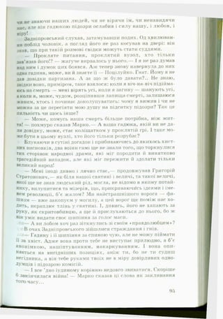 чи не знаючи наших людей, чи не вірячи їм, чи ненавидячи
нас, але він гадюкою підозри ослабив і силу нашу, і любов, і
віру!
Задніпровський слухав, затамувавши подих. Од хвилюван­
ня поблід чоловік, а погляд його не раз косував на двері: він
знав, що при такій розмові свідки можуть стати суддями.
— Прокляте питання, проклятий вузол, хто тільки
зав’язав його!? — жагуче вирвалось у нього.— І я не раз думав
над ним і думок цих боявся. А ж тепер знову навернула до них
одна гадина, може, ви й знаєте її — Поцілуйко. Гнат. Йому я не
дав довідки партизана. А за що ж було давати?.. Не знаю,
звідки воно, приміром, таке взялося: коли я віч-на-віч підійма­
юсь на смерть — мені вірять усі, коли я загину — шанують усі,
а коли я, може, чудом, розціпивши лапища смерті, залишаюся
живим, хтось і починає доколупуватись: чому я вижив і чи не
можна за це пересіяти мою душу на підситку підозри? Так це
пильність чи щось інше?
— Може, комусь наша смерть більше потрібна, ніж жит­
тя! — похмуро сказав Марко.— А ваша гадюка, якій ви не да­
ли довідку, може, стає коліщатком у проклятій грі. І таке мо­
же бути в цьому вузлі, хто його тільки розрубає?
Блукаючи в сутіні догадок і прибиваючись до якихось хист­
ких висновків, два воїни самі ще не знали того, що торкнулися
тих сторінок народної драми, які міг породити й винятково
трагедійний випадок, але які міг пережити й здолати тільки
великий народ!
— Мені іноді дивно і лячно стає,— продовжував Григорій
Стратонович,— як біля нашої святині і величі, та такої величі,
якої ще не знав людський рід, могла, не відомо в якому потай­
нику, вилупитися та мізерія, що, прикриваючйсь ідеями і іме­
нем революції, б’є жалом? Ми найстрашнішого ворога — фа­
шизм — вже закопуєм у могилу, а цей ворог ще поміж нас хо­
дить, вкраплює тлінь у святині. І, дивись, його не хапають за
РУку, як скритовбивцю, а ще й прислухаються до нього, бо ж
він уміє видати своє шипіння за голос маси.
•— А ви лобом хоч раз зіткнулись зі своїм «правдолюбцем»?
В очах Задніпровського зійшлися страждання і гнів.
Гадину і її шипіння за спиною чую, але не можу піймати
•••
и за хвіст. Адж е вона проти тебе не виступає прилюдно, а б’є
анонімкою, нашіптуванням, накаркуванням. 1 вона опи­
няється на вигідніших позиціях, аніж ти, бо не ти судиш
негідника, а він тебе руками твоїх не в міру довірливих одно­
думців і підозрою комісій.
— І все ’дно іудиному корінню недовго звиватися. Скоріше
б закінчилася війна! — Марко сказав ці слова як заклинання
топоічасу...
95
 
