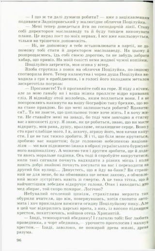 — І що ж ти далі думаєш робити? — вже з зацікавленням
подивився Задніпровський у жалюгідне обличчя ІІоцілуйка.
— Мені тепер доведеться йти по господарчій лінії. Стану
собі директором маслозаводу та й буду тихцем виконувати
плани. Це якраз пост по моїх нервах. І все вже накльовується,
тільки ви трішечки допоможіть.
— Ні, не допоможу я тебе встановлювати в партії, не до­
поможу тобі стати й директором маслозаводу. На цьому й
розпрощаємось, їдь собі своєю дорогою, та не забудь забрати
хабар, що привіз. На моїй совісті нема жодної чужої копійки.
ГІоцілуйко затремтів, мов осика у вітер.
Злоба струсила з повік на обличчя ГІоцілуйка, по-іншому
спотворила його. Тепер каламутна і чорна душа ГІоцілуйка ви­
ходила з гри в прибіднення, і в голосі його холодним металом
заскреготіла погроза:
— Проганяєте! То й проганяйте собі на горе. Я піду з нічим,
але за мою ганьбу ви і ваша жінка проллєте відро кривавих
сліз. Я віднайду отой жолобець, яким поллються вони. І я не
посоромлюсь накинути на вашу біографію таку брехню, що во­
на стане правдою. Бо що мені залишається робити? Вдавити­
ся?.. Та ви знаєте, що ципльонок тоже хоче жить. І я хочу жи­
ти. Не ставайте мені на заваді, бо тоді чим завгодно я стягну
вас з високості духу. Я знаю, як це робиться, знаю, що ви маєте
відкриту, мов рана, душу, вразливе, незахищене серце. Воно у
сто крат слабіше мого. І я, захочу, згризу його, мов качан капу­
сти. І це не так тяжко зробити. Я і ті, що біля мене крутяться,
зробимо вас нацистом; буде головною небезпекою націона­
лізм — ми вам підкинемо їжака в образі українського буржуаз­
ного націоналізму. А можемо тим і другим зробити, ще й дода­
ти якесь моральне падіння. Ось тоді й спробуйте викрутитися,
коли такі сигнали почнуть надходити з різних місць і коли
навіть добрі знайомі почнуть косувати на вас і переходити на
другий бік вулиці... Дивуєтесь, що я йду ва-банк? Ви страш­
ний не для мене, бо на обмовника ще немає закону, а обмовле­
ний може зустрітись навіть зі смертю. А це така тітка, що й
найчистішим лебедям відкручує голови. Отак і виходить: хто
мед збирає, той скоро помирає. Логічно?
Небувалий оголений цинізм, страхітлива мерзота так
обурили вчителя, що він, повернувшись, хотів схопити авто­
мата і хоч прикладом вимісити огидну Иоцілуйкову пику. Але
в цей час відкрились царські врата, з них, із високо піднятим
хрестом, похитуючись, вийшов отець Хрисантій.
— Ізиді, темнозрячий ябеднику! І глаголю тобі: Бог любить
праведника, а чорт ябедника,— урочисто проголосив і м ахнув
хрестом.— Ізиді, заволоко, не пожирай древа жизні, древа
разума.
96
 