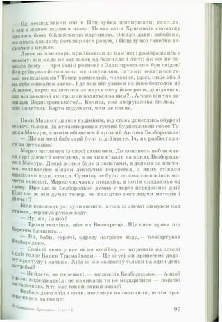 Од несподіванки очі в ІІоцілуйка поширшали, оскліли,
і він з жахом подався назад. Поява отця Хрисантія спочатку
здалась йому біблейською картиною. Ожили давні забобони,
на якусь хвилину потьмарився розум, і Поцілуйко ганебно ви­
скочив з церкви.
Лише на цвинтарі, прийшовши до нам'яті і розібравшись у
всьому, він мало не заплакав од безсилля і люті: як же не по­
везло йому — при їхній розмові з Задніпровським був свідок!
Він руйнував його плани, як павутиння, і хто міг чекати ось та­
кої несподіванки? Тепер вимислюй, чоловіче, щось інше або й
на себе опасайся заяви. І де той піп узявся на його безголов'я?
А може, варто вхопитись за якусь полу його ряси, довідатись,
що він за одно і які грішки водяться за ним?.. А чого він так за­
хищав Задніпровського?.. Бачиш, яка зворушлива спілка,—
піп і вчитель! Варто подумати, чим це пахне.
Поки Марко тішився вудінням, від ставу донеслись обурені
жіночі голоси, їх втихомирював густий буркотливий голос То-
доха Мамури, а потім обізвався й грізний Антона Безбородька:
— Що ви мені бабський бунт підіймаєте. Іч, як розбестили­
ся за окупацію!
Марко виглянув із своєї схованки. До конопель наближав­
ся гурт дівчат і молодиць, а за ними їхали на конях Безбородь-
ко і Мамура. Деякі жінки були з лопатами, в деяких за плечи­
ма коливалися в’язки лискучих перевесел, з яких стікали
краплини води і сонця. Сумніву не було: голова гнав жінок мо­
чити коноплі. Марко спочатку оторопів, а потім спалахнув од
гніву. Про що ж Безбородько думав у теплі передосінні дні?
Про що ж він думає тепер, на каліцтво посилаючи матерів і
Дівчат!?
Біля конопель усі зупинилися, хтось із дівчат зігнувся над
ставом, черпнув рукою воду.
— Ну, як, Ганно?
— Трохи тепліша, ніж на Водохреща. Ще онде крига під
берегом блищить...
Ви, баби, гарячі, одразу нагрієте воду,— пожартував
Безбородько.
у— Совісті нема у вас ні на копійку,— затремтів од злості
1сліз голос Варки Тримайводи.— Це ж усі ми принесемо додо-
МУ простуду і кольки. Хіба ж ми колгоспу тільки на один день
п°трібні?
. Вийдете, як перемиті,— заспокоїв Безбородько.— А щоб
Різні виделікатнілі не кахикали та не морщилися — пошлю
г°рілкою. Хто має такий-сякий запас?
Безбородько з л із з коня, поглянув на годинник, потім при-
^РУЖився на сонце:
<* внийплх. Хрестоматія.. 11 кл.. ч. 2 9 7
 