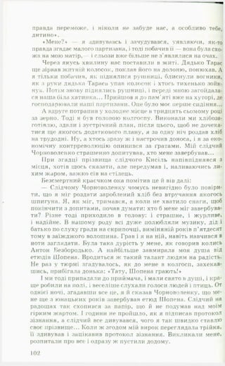 правда переможе, і ніколи не забуде нас, а особливо тебе,
дитино». І
«Мене?» — я здивувавсь і зачудувався, уявляючи, як-то
правда згадає малого партизана, і тоді побачив її — вона була схо­
жа на мою матір,— і сльози вже більше не з'являлися на очах.
Через якусь хвилину нас поставили в житі. Дядько Тарас
ще зірвав житній колосок, поклав його на долоню, понюхав. А
я тільки побачив, як піднялися руїнниці, блиснули вогники,
як з руки дядька Тараса упав колосок і хтось тихенько зойк­
нув. Потім знову піднялись рушниці, і переді мною загойдала­
ся наша біла хатинка... Прийшов я до пам’яті вже на хуторі, де
господарювали наші партизани. Оце було моє перше сидіння...
Л вдруге потрапив у холодне місце в тридцять сьомому році
за зерно. Тоді я був головою колгоспу. Виконали ми хлібоза­
готівлю, здали і зустрічний план, після цього, щоб не дочека­
тися ще якогось додаткового плану, я за одну ніч роздав хліб
на трудодні. Ну, а хтось зразу ж і настрочив доноса, і я за еко­
номічну контрреволюцію опинився за ґратами. Мій слідчий
Чорноволенко страшенно допитував, хто мене завербував...
ІІри згадці прізвища слідчого Кисіль напівпіднявся з
місця, хотів щось сказати, але передумав і, наливаючись ли­
хим жаром, важко сів на стілець.
Безсмертний красчком ока помітив це й вів далі:
— Слідчому Чорноволенку чомусь невигідно було повіри­
ти, що я міг роздати зароблений хліб без втручання якогось
шпигуна. Я, як міг, тримався, а коли не хватило снаги, щоб
покінчити з допитами, почав думати: хто б мене міг завербува­
ти? Різне тоді приходило в голову: і страшне, і журливе,
і надійне. В нашому роду всі дуже полюбляли музику, дід і
батько по слуху грали на скрипочці, виміняній років п ’ятдесят
тому в заїжджого волошина. Грав і я на ній, навіть навчився в
ноти заглядати. Була така дурість у мене, як говорив колись
Антон Безбородько. А найбільше завмирала моя душа від
етюдів Шопена. Вродиться ж такий талант людям на радість.
Не раз у тюрмі згадувалось, як до мене в колгосп, захекав­
шись, прибігала донька: «Тату, Шопена грають!»
І ми тоді припадали до приймача, і мали свято в душі, і кра­
ще робили на полі, і веселіше слухали голоси людей і птиць. От
однієї ночі, згадавши все це, я и сказав Чорноволенку, що ме­
не ще з юнацьких років завербував етюд Шопена. Слідчий на
радощах так схопився за папір, що й не подумав над моїм
гірким жартом.  години не пройшло, як я підписав протокол
зізнання, а слідчий все дивувався, чого я так швидко ставлю
своє прізвище... Коли ж згодом мій вирок переглядала трійка,
її здивував і зацікавив протокол зізнання. Викликали мене,
розпитали про все і одразу ж пустили додому.
102
 