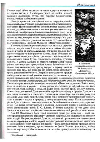 Ю рій Я новський
У читача цей образ викликає не лиш е відчуття належності
до рідних місць, а й співпричетності до якоїсь великої
Таємниці лю дського буття. Він передає безкінечність,
космос, радість наближення до неї.
Новелу пронизано наскрізним життєствердним, вітаїс-
тіічним пафосом. Усі події відбуваються на тлі детально описа-
иого степу. Ці описи непомітно оповиті якимсь сакральним
імістом, уособленням якогось вищого, уселюдського сенсу:
* Той дикий степ був полем бою на гранях багатьох епох, і це не
,шнажало перекопській рівнині пишно зацвітати щовесни і ви­
трати на літо, мокнути восени і замерзати на зиму». У ті роки
на вищому сенсі акцентували письменники Є. Плужник (сим­
волічним образом Галілея), М. Куліш («Патетична соната»),
У новелі загальна картина складається з кількох окремих
епізодів, кадрів, хоча й переплетених між собою: відчуття,
емоції, а також дії малого Д а н и лка , повчання прадіда, його
;іаповіт онукові та його раптова смерть. Вони пов’язані ав­
торським поглядом, наскрізною ідеєю —про нетлінну вартість
національних основ буття, спадковість поколінь, духовну
пам’ять. У долях Данилка й старого Д а н и ла автор також
утілює поетичну ідею про сутність життя, його вічність і во­
дночас швидкоплинність, просту мудрість народу: людина
щаслива вже тим, що живе на цій землі, може сприймати
красу довколиш нього світу. Звернімо увагу: ж иття прадіда
іакіпчується саме в той момент, коли він, нахиливш ись до
квітки, зрозумів для себе щось дуже важливе: «...нахилився до квітки, і раптом
підломився в ногах ірозкинув руки, мов обіймаючи землю, упав, мов тайну почувши».
Уже напівпритомним, він заповідає нащадкові: «Топчи землю, синок». Тобто живи,
ходи по землі, як я ходив, — чесно, упевнено, сміливо, не забувай пісень, яких
ісбе вчили, будь завжди з людьми, радій весні, зеленій траві, усьому живому.
( пмволічно, що малий Данилко мовби переймає естафету в прадіда Данила, а з
ним і силу для життя в тому світі. Письменник наголошує, що поняття роду для
українців може мати лиш е безперервний сенс, неминучу ланцю гову пов’язаність
один з одним — як усе в природі, у цьому південному степу. Коли розпадеться
рід, не буде родини — стане спустошеною, безплідною наша земля, —підкреслює
актор. Ця думка перегукується з образом «безплідної землі» з однойменного
і вору англійського поета Т. С. Еліота. У новелі важлива не так доля обох
Данилів, як ця вічна ідея, бо з неї починається будь-яка боротьба за нове житгя.
Для Ю. Яновського його герой важливий понад усе, адже він — носій на­
самперед національного характеру, утілення національної свідомості на певному
стані історії. Н априклад, малий Данилко показаний органічною часточкою свого
великого народу, носієм його моралі, звичаїв, традицій, а також частиною «завзятого
IIнепосидющого» роду турбаїв. Він також —чиста дитина й матері-природи: автор
порівнює його з стравою, що нахиталася за день». Власне, живописна, майже
Ідилічна картина українського села постає крізь призму дитячого світовідчуття
І. Селіванов.
Ілюстрація до новели
Ю. Яновського
«Дитинство».
Ліногравюра. 1961 р.
1Сакральний —священний.
 