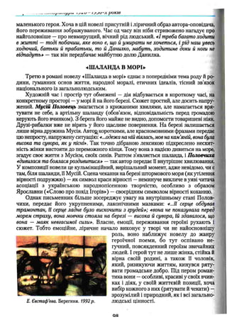 маленького героя. Хоча в цій новелі присутній і ліричний образ автора-оповідача,
його переживання зображуваного. Час од часу він ніби стривожено нагадує про
найголовніше — про невмирущий, вічний рід людський. «І треба багато ходити
в житті — тоді побачиш, яке воно є, що й умирати не хочеться, і рід наш увесь
ходючий, батьки й прабатьки, то й Данилко, мабуть, ходитиме доки й ноги не
відпадуть» — так він передбачає майбутню долю Данилка.
«Ш АЛАНДА В МОРІ*-
Третю в романі новелу «Ш аланда в морі» єднає з попередніми тема роду й ро­
дини, гуманних основ життя, народної моралі, етичних ідеалів, тісний зв’язок
національного із загальнолюдським.
Художній час і простір тут обмежені — дія відбувається в короткому часі, на
конкретному просторі —у морі й на його березі. Сюжет простий, але досить напру­
жений. М усій П оловець змагається з крижаними хвилями, але намагається вря­
тувати не себе, а артільну шаланду (обов’язок, відповідальність перед громадою
керують його вчинком). З берега його майже не видно, допомогти товаришеві ніяк.
Друзі-рибалки вже не вірять у його щасливе повернення. На березі залишається
лише вірна дружина Мусія. Авто£ короткими, але красномовними фразами передає
цю непросту, напружену ситуацію:«...одежа на ній віялась, мов на кам’
яній, вона була
висока та сувора, як у пісні». Так точно дібраною лексикою підкреслено несхит­
ність жінки вистояти до переможного кінця. Тому вона з надією дивиться на море,
згадує своє життя з Мусієм, своїх синів. Раптом з'являється шаланда, і Половчиха
4дивилася та боялася роздивитися» — так автор передає її внутрішнє хвилювання.
У композиції новели це кульмінаційний, вирішальний момент, адже невідомо, чи є
там, біля шаланди, її Мусій. Сцена чекання на березі штормового моря (як утілення
вірності подружжю) —як символ краси вірності —неминуче викличе в уяві читача
асоціації з українською народнопісенною творчістю, особливо з образом
Ярославни («Слово про похід Ігорів») — своєрідним символом вірності коханню.
Однак письменник більше зосереджує увагу на внутрішньому стані Полов-
чихи, передає його укрупненими, лаконічними мазками: «...її серце обдував
трамонтан, її серце ладне було вискочити з грудей»; «вона не показувала перед
морем страху, вона мовчки стояла на березі — висока й сувора, їй здавалося, що
вона — маяк невгасимої сили». Власне, емоції, переживання героїні рухають і
сюжет. Тобто емоційне, ліричне начало виконує у творі чи не найосновнішу
роль, воно наближує новелу до жанру
героїчної поеми, бо тут оспівано не­
гучний, повсякденний героїзм звичайних
людей. І герой тут не лише жінка, стійка й
вірна своїй родині, а також ЇЇ чоловік,
який, ризикую чи життям, кинувся ряту­
вати громадське добро. Під пером роман­
тика вони —особливі, красиві у своїх вчин­
ках і діях, у своїй життєвій позиції, хоча
вибір кожного з них (рятувати й чекати) —
зрозумілий і природний, як і всі загально-
Е. Євстаф'єва. Берегиня. 1992р. людські цінності.
оя
 