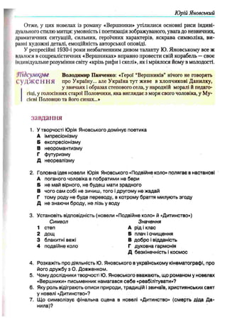 Юрій Яновський
Отже, у цих новелах із роману «Вершники» утілилися основні риси індиві­
дуального стилю митця: умовність і поетизація зображуваного, увага до незвичних,
драматичних ситуацій, сильних, героїчних характерів, яскрава символіка, ви­
рікші художні деталі, емоційність авторської оповіді.
У репресійні 1930-і роки незбагненним дивом таланту Ю. Яновському все ж
«далося в соцреалістичних «Вершниках» вправно провести свій корабель —своє
Індивідуальне розуміння світу «крізь рифи і скелі», як і мріялося йому в молодості.
'Л їдсум црве Володимир Панченко: «Герої “Вершників” нічого не говорять
1
.’У Д Ж Є Н Н Я про Україну... але Україна тут живе в хлопчикові Данилку,
у звичаях і образах степового села, у народній моралі й педаго­
гіці, у голосіннях старої Половчихи, яка виглядає з моря свого чоловіка, у Му-
сієві Половцю та його синах...»
завдання
1. Утворчості Ю
рія Яновського домінує поетика
А імпресіонізму
Б експресіонізму
В неоромантизму
Г футуризму
Д неореалізму
2. Головна ідея новели Ю
рія Яновського «Подвійне коло» полягає внастанові
А поганого чоловіка впобратими не бери
Б не май вірного, не будеш мати зрадного
В чого сам собі не зичиш, того ідругому не жадай
Г тому роду не буде переводу, в котрому браття милують згоду
Д не знаючи броду, не лізь у воду
3. Установіть відповідність (новели «Подвійне коло» й «Дитинство»)
Символ Значення
1 степ А рід і клас
2 дощ Бплач іочищення
3 блакитні вежі В добро івідданість
4 подвійне коло Гдуховна гармонія
Д безкінечність ікосмос
4. Розкажіть про діяльність Ю
. Яновського вукраїнському кінематографі, про
його дружбу з О. Довженком.
5. Чомудослідники творчості Ю
. Яновського вважають, що романом у новелах
«Вершники» письменник намагався себе «реабілітувати»?
6. Якуроль відіграють описи природи, традицій ізвичаїв, християнських свят
у новелі «Дитинство»?
7. Що символізує фінальна сцена в новелі «Дитинство» (смерть діда Да­
нила)?
 