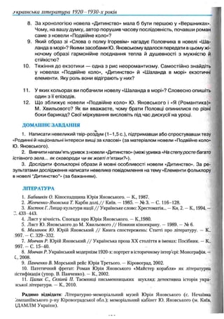українська література 1920- 1930-х років
8. За хронологією новела «Дитинство» мала б бути першою у «Вершниках».
Чому, на вашу думку, автор порушив часову послідовність, почавши роман
сам е з новели «Подвійне коло»?
9. Який образ зі «Слова о полку Ігоревім» нагадує Половчиха в новелі «Ш а­
ланда в морі»? Якими засобами Ю. Яновському вдалося передати в цьому жі­
ночому образі гармонійне поєднання тепла й душевності з мужністю й
стійкістю?
10. Тяжіння до екзотики — одна з рис неором антизм у. С ам остійно знайдіть
у новелах «Подвійне коло», «Дитинство» й «Шаланда в морі» екзотичні
елементи. Яку роль вони відіграють у них?
11. Уяких кольорах ви побачили новелу «Ш аланда в морі»? Словесно опишіть
один з її епізодів.
12. Щ о збл иж ує новели «Подвійне коло» Ю. Яновського і «Я (Ром антика)»
М . Хвильового? Як ви вважаєте, чому брати Половці опинилися по різні
боки барикад? Свої міркування висловіть під час дискусії на уроці.
ДОМАШНЄ ЗАВДАННЯ
1. Написати невеликий твір-роздум ( 1 -1 ,5 с.), підтримавши або спростувавши тезу
«Родинні й національні інтереси вищі за класові» (за матеріалом новели «Подвійне коло»
Ю. Яновського).
2. Вивчити напам’ять уривок з новели «Дитинство» (межі уривка «На степуросте багато
їстівного зела... як сковороди чи як жовті п'ятаки?»).
3. Дослідити фольклорні образи й мовні особливості новели «Дитинство». За ре­
зультатами дослідження написати невелике повідомлення на тему «Елементи фольклору
в новелі “Дитинство”» (за бажанням).
ЛІТЕРАТУРА
1. Бабишкін О. Кіноспадщина Юрія Яновського. —К., 1987.
2. Жевченко-Яновська Т. Карби д о л і// Київ. —1985. —№ 3. —С. 116-128.
3. КостюкГ. Лицар культури нації / / Українське слово: Хрестоматія... —Кн. 2. —К., 1994. —
3. 433-443.
4. Лист у вічність. Спогади про Юрія Яновського. —К.,1980.
5. Лист Ю. Яновського до М. Хвильового / / Новини кіноекрану. —1989. —№ 6.
6. Мшіанюк Ю. Юрій Яновський / / Книга спостережень: Статті про літературу. —К.,
997. - С. 329-332.
7. Мовчан Р. Юрій Яновський / / Українська проза XX століття в іменах: Посібник. —К„
997. - С. 15-40.
8. Мовчан Р. Український модернізм 1920-х: портрет в історичному інтер’єрі: Монографія. —
С„ 2008.
9. Панченко В. Морський рейс Юрія Третього. —Кіровоград, 2002.
10. Патетичний фрегат: Роман Юрія Яновського «Майстер корабля» як літературна
гістифікація (упор. В. Панченко). —К., 2002.
11. Цалик С., Селігей П. Таємниці письменницьких шухляд: детективна історія укра-
іської літератури. —К., 2010.
Радимо відвідати: Літературно-меморіальний музей Юрія Яновського (с. Нечаївка
лмпаніївського p-ну Кіровоградської обл.); меморіальний кабінет Ю. Яновського (м. Київ,
ЩАМЛМ України).
 