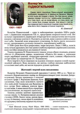 Валер’ян
ПЩМОГИЛЬНИЙ
С ер ед свого покоління П ідмогильний вирізнявся
особливою нещ адністю й тверезістю бачення. М енше
за всіх інших він упадав у лірику. Він був одним, мож е,
єдиним справді в е л и к и м українським прозаїком, —
не в том у сенсі, щ о не писав віршів, а в тому сенсі, що
його п роза була справді прозою . Але р азо м з тим він
був людиною свого покоління іподіляв з ним гіркий опти­
мізм його і його тв е р е зе сп ’яніння творчістю .
Ю. Ш евельов1
Валер’ян Підмогильний — один із найяскравіших прозаїків 1920-х років,
один з українських модерністів XX ст., представник неореалістичної течії. Вій
ііаснідчує спроможність української літератури бути самодостатнім мистецьким
пнищем у світовому контексті. Належить до митців, яким судилося вийти за межі
своєї доби. Зазвичай вони незрозумілі сучасникам, бо йдуть проти загального
потоку, випереджають суспільну свідомість, передбачають майбутнє.
У 1930-і роки його було репресовано, твори вилучено. Лише з 1988 p., коли їх
іиову почали друкувати, він став одним із найпопулярніших українських класиків,
яким постійно цікавляться дослідники й читачі.
Творча спадщина В. Підмогильного чимала: кілька збірок оповідань, романи
«Місто» й «Невеличка драма», незакінчена «Повість без назви...», переклади
творів зарубіжної класики, літературно-критичні статті, словник «Фразеологія
ділової мови» (у співавторстві з Є. Плужником).
Його творчість було скеровано на художнє пізнання людини в новій порево-
люційній дійсності. Вона засвідчує, що митець глибоко відчував найболючіші
катаклізми своєї доби, які могли породити духовні проблеми.
Життєвий і творчий шлях письменника
Валер’ян Петрович Підмогильний народився 2 лютого 1901 р. в с. Чаплі ко­
лишнього Новомосковського повіту на Катеринославщині (нині околиця Дніпро­
петровська). Батьки працювали в економії
місцевого графа І. Воронцова-Дашкова, були
іаможними, тому мали можливість навчати
обох своїх дітей. Спеціально для Валер’яна та
Ного сестри Нати наймали вчителя фран­
цузької мови. А мама взагалі була «природже­
ним інтелігентом», як згадують односельці.
Хлопець успішно закінчив церковнопри-
ходську школу, 1-е Катеринославське реальне
училище (1918). Багато читав, вивчав фран­
цузьку й німецьку, писав вірші Й оповідання, Будинок Катеринославського
які друкував у шкільному журналі під псевдо- реального училища
1 Юрій Шевельов (псевд. Юрій Шерех, 1908- 2002) — славіст-мовознавець, історик
української літератури, літературний і театральний критик. Проживав у СІНА.
 