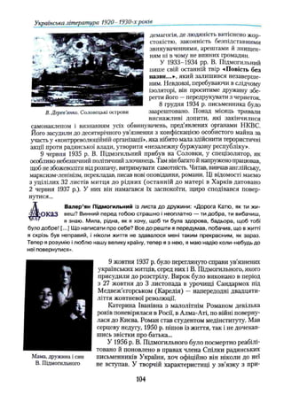Українська література 1920- 1930-х років
демагогія, де людяність витіснено жор­
стокістю, законність безпідставними
звинуваченнями, арештами й знищен­
ням ні в чому не винних громадян.
У 1933-1934 pp. В. Підмогильний
пише свій останній твір «Повість без
назви...»-, який залишився незаверше­
ним. Невдовзі, перебуваючи в слідчому
ізоляторі, він проситиме дружину збе­
регти його —передрукувати з чернеток.
8 грудня 1934 р. письменника було
В. Дерев'янко. Соловецькі острови заарештовано. Понад місяць тривали
виснажливі допити, які закінчилися
самонаклепом і визнанням усіх обвинувачень, пред’явлених органами НКВС.
Його засудили до десятирічного ув’язнення з конфіскацією особистого майна за
участь у «контрреволюційній організації», яка нібито мала здійснити терористичні
акції проти радянської влади, утворити «незалежну буржуазну республіку».
9 червня 1935 р. В. Підмогильний прибув на Соловки, у спецізолятор, як
особливо небезпечний політичний злочинець. Там він багато й напружено працював,
щоб не збожеволіти від розпачу, витримувати самотність. Читав, вивчав англійську,
марксизм-ленінізм, перекладав, писав нові оповідання, романи. Ці відомості маємо
з уцілілих 32 листів митця до рідних (останній до матері в Харків датовано
2 червня 1937 p.). У них він намагався їх заспокоїти, щиро сподівався повер­
нутися...
Д Валер’ян Підмогильний із листа до дружини: «Дорога Катю, як ти жи-
■СТГО К а З веш? Винний перед тобою страшно і неоплатно — ти добра, ти вибачиш,
я знаю. Мила, рідна, як я хочу, щоб ти була здорова, бадьора, щоб тобі
було добре! [...] Що написати про себе? Все до решти я передумав, побачив, що в житті
я скрізь був неправий, і ніколи життя не здавалося мені таким прекрасним, як зараз.
Тепер я розумію ілюблю нашу велику країну, тепер я з нею, я маю надію коли-небудь до
неї повернутися».
9 жовтня 1937 р. було переглянуто справи ув’язнених
українських митців, серед них і В. Підмогильного, якого
присудили до розстрілу. Вирок було виконано в період
з 27 жовтня до 3 листопада в урочищі Сандармох під
Медвеж’єгорськом (Карелія) — напередодні двадцяти­
ліття жовтневої революції.
Катерина Іванівна з малолітнім Романом декілька
років поневірялася в Росії, в Алма-Аті, по війні поверну­
лася до Києва. Роман став студентом медінституту. Мав
серцеву недугу, 1950 р. пішов із життя, так і не дочекав­
шись звістки про батька...
У 1956 р. В. Підмогильного було посмертно реабілі­
товано й поновлено в правах члена Спілки радянських
письменників України, хоч офіційно він ніколи до неї
не вступав. У творчій характеристиці у зв’язку з при­
*
і
Іф ш
тГ
Мама, дружина і син
В. Підмогильного
104
 