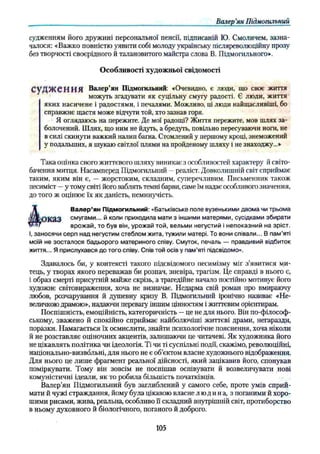 Валер'ян Підмогильний
судженням його дружині персональної пенсії, підписаній Ю. Смоличем, зазна­
чалося: «Важко повністю уявити собі молоду українську післяреволюційну прозу
без творчості своєрідного й талановитого майстра слова В. Підмогильного».
яких насичене і радостями, і печалями. Можливо, ці люди найщасливіші, бо
справжнє щастя може відчути той, хто зазнав горя.
Я оглядаюсь на пережите. Де мої радощі? Життя пережите, мов шлях за­
болочений. Шлях, що ним не йдуть, а бредуть, повільно пересуваючи ноги, не
в силі скинути важкий налип багна. Стомлений у першому кроці, знеможений
у подальших, я шукаю світлої плями на пройденому шляху і не знаходжу...»
Така оцінка свого життєвого шляху виникає з особливостей характеру й світо­
бачення митця. Насамперед Підмогильний - реаліст. Довколишній світ сприймає
таким, яким він є, — жорстоким, складним, суперечливим. Письменник також
песиміст —у тому світі його ваблять темні барви, саме їм надає особливого значення,
до того ж оцінює їх як даність, неминучість.
О к а З смугами... й коли приходила мати з іншими матерями, сусідками збирати
І, заносячи серп над негустим стеблом жита, тужили матері. То вони співали... В пам’яті
моїй не зосталося бадьорого материного співу. Смуток, печаль — правдивий відбиток
життя... Я прислухався до того співу. Спів той осів у пам’яті підсвідомо».
Здавалось би, у контексті такого підсвідомого песимізму міг з’явитися ми­
тець, у творах якого переважав би розпач, зневіра, трагізм. Це справді в нього є,
і образ смерті присутній майже скрізь, а трагедійне начало постійно мотивує його
художнє світовираження, хоча не визначає. Недарма свій роман про вмираючу
любов, розчарування й душевну кризу В. Підмогильний іронічно називає «Не­
величкою драмою», надаючи перевагу іншим цінностям і життєвим орієнтирам.
Поспішність, емоційність, категоричність —це не для нього. Він по-філософ­
ському, зважено й спокійно сприймає найболючіші життєві драми, негаразди,
поразки. Намагається їх осмислити, знайти психологічне пояснення, хоча ніколи
й не розставляє оціночних акцентів, залишаючи це читачеві. Як художника його
не цікавлять політика чи ідеологія. Ті чи ті суспільні події, скажімо, революційні,
національно-визвольні, для нього не є об’єктом власне художнього відображення.
Для нього це лише фрагмент реальної дійсності, який зацікавив його, спонукав
поміркувати. Тому він зовсім не поспішав оспівувати й возвеличувати нові
комуністичні ідеали, як то робила більшість початківців.
Валер’ян Підмогильний був заглиблений у самого себе, проте умів сприй­
мати й чужі страждання, йому була цікавою власне людина, з поганими й хоро­
шими рисами, жива, реальна, особливо її складний внутрішній світ, протиборство
в ньому духовного й біологічного, поганого й доброго.
Особливості художньої свідомості
Валер’ян Підмогильний: «Очевидно, є люди, що своє життя
можуть згадувати як суцільну смугу радості. Є люди, життя
Валер’ян Підмогильний: «Батьківське поле вузенькими двома чи трьома
врожай, то був він, урожай той, вельми негустий і непоказний на зріст.
105
 
