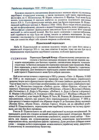 Художня свідомість письменника формувалася значною мірою під впливом
зарубіжної літературної класики, а також провідних ідей таких європейських
філософів, як А. Шопенгауера, Ф. Ніцше, психолога 3. Фрейда. Тоді вони були
досить популярними й наклали відбиток на розвиток художнього мислення
всього XX ст. З усіх французьких митців, яких так багато перекладав, В. Підмо­
гильний найбільше цінував А. Франса (1844-1924). Його твори вчили дивитися
на світ по-філософському, цінувати в людині її індивідуальність, волю і природність.
•«Філософські сумніви» французького мислителя були суголосні його власній
життєвій та світоглядній позиції. Він був надто освіченим і самозаглибленим,
щоб сприймати на віру будь-які догми, писати за чиїмись вказівками. За таку
позицію і послідовність у поглядах В. Підмогильний поплатився фізичним жит­
тям, але повністю зберіг себе вільною творчою особистістю.
Підмогильний-перекладач
Якби В. Підмогильний не написав художніх творів, усе одно його місце в
українській літературі XX ст. так само помітне й вагоме, тому що він був ще й
першорядним перекладачем зарубіжної класики, особливо французької.
СѴД Ж Є Н ПЯ Перекладач Григорій Кочур: «Підмогильному доводилося ви­
' ступати в багатьох випадках піонером: він мусив першим зна­
ходити відповідники для багатьох термінів, синтаксичних зворотів, тонкощів
стилістики. І вбагатьох випадках він переможно виходив з цих труднощів. Мова
його перекладів, а надто пізніших, надзвичайно багата і барвиста, і одночасно
дуже природна. Для нинішнього перекладача уважне вивченння стилістичної
майстерності Підмогильного може бути доброю школою».
Цей шлях митця почався з перекладу в 1921 р. роману «Таїс» А. Франса. З 1925
по 1930 р. як перекладач і редактор працював над підготовкою українського
видання творів цього французького прозаїка у 24 томах (вийшло друком усього 8).
Тоді ж брав участь у підготовці десятитомника ще одного свого улюбленого про­
заїка Гі де Мопассана (переклав «Любого друга», «Монт-Оріоль», «Сильну як
смерть»). Переклади творів П’єра Ампа («В'язниця», «Люди»), Вольтера («Кандід,
або Оптимізм»), Д. Дідро («Черниця», «Небіж»), А. Доде («Листи з вітряка»),
П. Меріме («Коломба»), К. Гельвеція («Про людину»), Г. Флобера («Мадам Бо-
варі», «Салямбо»), а ще творів Ж. Верна, В. Гюго, Ж. Ромена, Ж. Дюамеля та інших
письменників, свідчать про широту його перекладацького діапазону. У 1934 р.
(рік арешту) з’явився перший том зібрання творів О. де Бальзака (йому належать
«Кузина Бета», «Кузен Понс», «Батько Горіо»), Згодом, аж до офіційної реабі­
літації В. Підмогильного, перекладену ним зарубіжну класику час од часу друку­
вали, але вже без його прізвища.
Унесок В. Підмогильного на цій ниві української культури неоціненний. За
тринадцять років він створив великий материк перекладної літератури. Вражає
колосальна працездатність, виняткова сумлінність, широта знань митця —біль­
шість цих видань він супроводжував детальним коментарем (роз’ясненням
незрозумілих місць, маловідомих фактів і прізвищ). Дуже ретельно добирав кожне
слово —недарма за його перекладами можна вивчати українську мову, дивуючись
її лексичному й синонімічному багатству.
Українська література 1920 - 1930-х років _______ ____________________ ______ ____
106
 