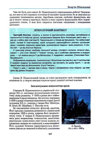 Валер’
ян Підмогильний
Чим же була для самого В. Підмогильного перекладацька робота? Безумов­
но, він мав од неї справжнє естетичне й емоційне задоволення, бо ж звертався до
спадщини талановитих митців. Зарубіжна класика, особливо французька, яку
ще в юності читав в оригіналі, багато в чому сприяла формуванню його індиві­
дуального стилю. З нею його творчість пов’язана «видимими і невидимими
нитками».
ЛІТЕРАТУРНИЙ КОНТЕКСТ
Григорій Костюк: «Сухість, а інколи й протокольнїсть розповіді, заглиблення в
психологічні й побутові деталі, неприховане бажання бути літописцем свого часу —
усе це у якійсь мірі пов’язує В, Підмогильного з Оноре де Бальзаком. Тон вибачливої
іронії, сатири й скептицизму, засіб холодного наукоподібного розтину суспільних
явищ і окремих людських характерів, ушляхетнення людини і вияв розуміння, її сла­
бостей — це від Анатоля Франса.
У трактовці різних проблем психології молоді, статевого питання, питання віри,
моралі — усіх отих “вічних” і “тяжких” питань, що є особливо хвилюючим в юнацькі
роки, — тут можна вичути Гі де Мопассана, Л. Андреева і, можливо, Станіслава Пши-
бишевського.
Зображення соціальних, психологічних і біологічних контрастів у житті суспільства
й окремої людини та неминучих конфліктів, що постають на цьому ґрунті, — це до
певної міри йде від Винниченка, Кнута Гамсуна...
Поруч з цим — велика віра в міцну, творчу і непереможну силу людини, що вже
щось від Джека Лондона».
Однак В. Підмогильний писав, не сліпо наслідуючи своїх попередників, не
копіюючи їх, а творчо використовуючи кращі традиції світової класики.
Інтелектуально-психологічна проза
З іменем В. Підмогильного в українській літе­
ратурі XX ст. пов’язано інтелектуально-психоло­
гічну лінію розвитку. У 1920-х роках він є найви­
разнішим її представником. Ця штучно перервана
в 1930-х роках тенденція відновиться в прозі другої
половини XX ст., зокрема у творах Вал. Шевчука,
Н. Бічуї, Ю. Щербака, Г. Пагутяк та ін.
Це письменник-психолог, філософ, аналітик.
Його прозова спадщина репрезентує український
модернізм 1920-х років, зокрема його неореаліс­
тичну течію. У творах В. Підмогильного прояви­
лися риси неореалізму, психологізм, аналітичне,
раціональне осмислення своєї епохи шляхом до­
слідження людини не соціальної, а екзистенційної.
Його художнє бачення характеризується винят­
ковою увагою до людської особистості, осягненням
Н. Пухінда.
Ніч у місті. 1988р.
107
 