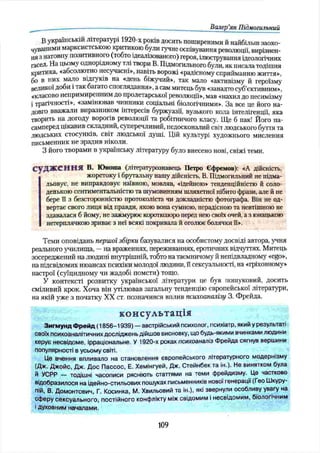 Валер’
ян Підмогильний
В українській літературі 1920-х років досить поширеними й найбільш заохо­
чуваними марксистською критикою були гучне оспівування революції, вирізнен­
ая з натовпу позитивного (тобто ідеалізованого) героя, ілюстрування ідеологічних
гасел. На цьому однорідному тлі твори В. Підмогильного були, як писалатодішня
критика, «абсолютно несучасні», навіть ворожі «радісному сприйманню життя»,
бо в них мало відгуків на «день біжучий», так мало «активізму й героїзму
великої доби і так багато споглядання», а сам митець був «занадто суб’єктивним»,
«класово непримиренним до пролетарської революції», мав «нахил до песимізму
і трагічності», «замінював чинники соціальні біологічними». За все це його на­
довго вважали виразником інтересів буржуазії, вузького кола інтелігенції, яка
творить на догоду ворогів революції та робітничого класу. Ще б пак! Його на­
самперед цікавив складний, суперечливий, недосконалий світ людського буття та
людських стосунків, світ людської душі. Цій культурі художнього мислення
письменник не зрадив ніколи.
З його творами в українську літературу було внесено нові, свіжі теми.
судження в. Ю ноша (літературознавець Петро Єфремов): «А дійсність,
жорстоку і брутальну нашу дійсність, В. Підмогильний не підма­
льовує, не виправдовує наївною, мовляв, «ідейною» тенденційністю й соло­
денькою сентиментальністю та шумовинням шляхетної нібито фрази, але й не
бере її з безсторонністю протоколіста чи докладністю фотографа. Він не од­
вертає свого лиця від правди, якою вона сумною, нерадісною та невтішною не
здавалася б йому, не зажмурює короткозоро перед нею своїх очей, а з юнацькою
нетерплячкою зриває з неї всякі покривала й оголює болячки її».
Теми оповідань першої збірки базувалися на особистому досвіді автора, учня
реального училища, —на враженнях, переживаннях, еротичних відчуттях. Митець
зосереджений на людині внутрішній, тобто на таємничому й непідвладному «ego»,
на підсвідомих нюансах психіки молодої людини, її сексуальності, на «гріховному»
настрої (суїцидному чи жадобі помсти) тощо.
У контексті розвитку української літератури це був пошуковий, досить
сміливий крок. Хоча він утілював загальну тенденцію європейської літератури,
на якій уже з початку XX ст. позначився вплив психоаналізу 3. Фрейда.
консультація
Зигмунд Фрейд (1856-1939) — австрійський психолог, психіатр, який у результаті
своїх психоаналітичних досліджень дійшов висновку, що будь-якими вчинками людини
керує несвідоме, ірраціональне. У 1920-х роках психоаналіз Фрейда сягнув вершини
популярності в усьому світі.
Це вчення впливало на становлення європейського літературного модернізму
(Дж. Джойс, Дж, Дос П ассос, Е. Хемінгуей, Дж. Стейнбек та ін.). Не винятком була
й УСРР — тодішні часописи рясніють статтями на теми фрейдизму. Це частково
відобразилося на ідейно-стильових пошуках письменників нової генерації (Гео Шкуру-
пій, В. Домонтович, Г. Косинка, М. Хвильовий та ін.), які звернули особливу увагу на
сферу сексуального, постійного конфлікту між свідомим і несвідомим, біологічним
і духовним началами.
109
 