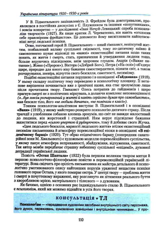 Українська література 1920- 1930-хроків
У В. Підмогильного зацікавленість 3. Фрейдом була довготривалою, про­
являлася в постійних дискусіях з Є. Плужником та іншими «попутниками»,
і зовсім конкретно —у дослідженні -«Іван Нечуй-Левицький. спроба психоана-
лізи творчості» (1927). Як пише критик Л. Череватенко, він навіть «оголосив
себе правовірним фрейдистом». Це допомогло йому висвітлювати найпотаєм-
ніші нетрі людської психіки.
Отже, тогочасний герой В. Підмогильного —юний гімназист, незіпсутий жит­
тям, позбавлений впливу суспільної свідомості, тому по-дитячому наївно й
самовпевнено шукає відповіді на «важкі» екзистенційні питання щодо таких
понять, як життя і смерть, стать, призначення й утвердження людини тощо,
більше керуючись підсвідомим, аніж здоровим глуздом. Андрія («Важке пи­
тання»), Женю («Пророк»), Віктора («Добрий Бог»), Петра («На селі») об’єднує
щире, природне для юного віку бажання самоствердитися, пізнати світ, а також
розчарування, зневіра, відчуття свого безсилля, самотності, песимізму.
Подібні екзистенційні питання порушено і в оповіданні «Гайдамака» (1918),
У ньому складну політичну тему переведено в психологічну площину. її нети­
пове вирішення починається вже з іронічної назви, яка стає зрозумілою лише
після прочитання твору. Гімназист Олесь потрапив до гайдамаків і щиро
прагнув смерті не з політичних міркувань, а долаючи комплекс неповноцінності
(4 ...був зовсім розчарований у житті й навіть серйозно думав про самовбивство»,
мав безсиле тіло, його «не любили дівчата», «не помічали в класі*).
Тонким психологом-аналітиком виступає В. Підмогильний і в оповіданні
«Ваня» (1919), у якому майстерно розкрито психологію дитячого страху. Після
трагедії з улюбленим собакою хлопець зрозумів, що світ не завжди милостивий
до людини, він жорстокий і страшний. Ним керує підсвідоме бажання
захиститися перед *силою упертою й руйнуючою», тому й добиває свого Жучка.
«Ідея людського безсилля, марності людського життя» втілює екзистенційний
песимізм письменника й атмосферу пореволюційної епохи в оповіданні «В епі­
демічному бараці» (1920). Тут образ епідемічного бараку (попередник санато-
рійної зони М. Хвильового) є художньою моделлю пореволюційного суспільства,
у якому панує атмосфера неприкаяності, збайдужіння, відчуження, самотності.
Так автор мовби передбачає страшну небезпеку суспільної «епідемії», духовної
деградації української людини.
Повість «Остап Шаптала» (1922) була першим великим твором митця й
першою психологічно-філософською повістю в пореволюційній українській лі­
тературі. Вона свідчить про зрілість письменника як майстра детального й психо­
логічно умотивованого опису найтонших порухів ураженої нещастям психіки
головного героя Остапа, у якого помирає сестра. У центрі твору —проблема життя
і смерті в почуттєвому вираженні, яку розглянуто як зіткнення реального буття
з хворобливою мрією, матеріального і тілесного —з духовним.
Як бачимо, однією з основних рис індивідуального стилю В. Підмогильного
є психологізм, який ми можемо віднайти в усіх його творах.
к он сул ь тац ія • ТЛ
Психологізм — «передавання художніми засобами внутрішнього світу персонажа,
його думок, переживань, зумовлених зовнішніми І внутрішніми чинниками... У про-
110
 