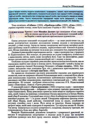 Валер’
ян Підмогилътй
зових творах психіку людини осмислюють і зсередини, і ззовні, часто використовують
внутрішній монолог, здійснюють психологічний аналіз при нарації (тобто оповіді) від
третьої особи, самоаналіз при оповіді від першої особи, застосовують невласне пряму
внутрішню мову. Часто психологізм переданий через потік свідомості, у якому
фіксуються моменти душевного переживання, переважання емоцій» (Ю. Ковалів).
Тема оповідань «Собака» (1920), «Проблема хліба» (1922), «Син» (1925) —
страшні картини голоду, яким було охоплено Україну в 1921-1923 pp.
судж ен н я Критик і поет Михайло Доленго про оповідання «Син» писав:
«Ми не знаємо другої речі, де було 6 змальовано голодний побут
на Вкраїні з такою простою протокольною художністю».
Однак детально описаний «голодний побут» — це лише реалістичне тло, на
якому розгортається художнє дослідження психіки людини в екстремальній
ситуації, у стані голоду. Автор на такому своєрідному життєвому матеріалі дослі­
джує проблему сили й слабкості людини, переплетення в ній тілесного й духов­
ного. Шукає відповідь на питання: чи ж може дух упокорити тіло, перемогти плоть?
Людина й революційні перетворення життя —одна з провідних тем у творчості
В. Підмогильного. Він показує, як революція не усуває конфлікту особистості
з навколишнім світом, навіть може поглибити його. Саме так філософічно, раціо­
нально письменник оцінює пореволюційний світ і людину в ньому.
Особливо складно сприймає революційні зміни колишня інтелігенція, яка не
спроможна знайти своє місце в новому житті. Безпорадний і чужий у ньому ко­
лишній директор гімназії Володимир Петрович («Сонце сходить», 1924). Без­
славно, випадково гине поміщиця ївга, хоч і намагалася пристосуватися, пра­
цювати «для народу» («Історія пані ївги», 1923).
Не принесли сподіваних наслідків революційні переміни для українського
селянства, воно не одержало обіцяної більшовиками землі, а невдовзі було обкла­
дене непосильним податком, колективізація здійснювалася примусово. Усе це
викликало постійне незадоволення, спричиняло повстанський рух —тобто «третю
революцію». Ці складні проблеми психологічно осмислює й В. Підмогильний
(цикл «Повстанці», повість «Третя революція»).
У невеликій повісті «Третя революція» (1925) історичну подію —захоплення
махновцями Катеринослава —зображено через родинну трагедію чиновника Гри­
горія Опанасовича. Йому революція принесла лише нещастя: відібрала старшого
сина, який учився на інженера; племінниця Оксана закохується в батька Махна,
який убив її чоловіка. Суцільний хаос оточує убоге й небезпечне існування колись
заможної родини, він — і в душах людей. Своєрідним міфічним ореолом оточе­
ний образ Махна, який здійснює «таємничий похід по землі», уособлюючи
потужну стихійну силу і волю. Його автор не ідеалізує. Махна показано як
хитрого звіра, який звик підкоряти й перемагати. Тут відчутно вплив Ф. Ніцше.
Так автор намагається оголити суперечності, складнощі, неминучу трагедію, які
супроводжують будь-яку війну, боротьбу,
Валер’ян Підмогильний, розуміючи складність і суперечності революції, ос­
мислює її неоднозначне «втручання» в людську долю й душу. Ця наскрізна
проблема пронизує всю його прозу «малих» жанрів. У ній переважають темні
1
1
1
 