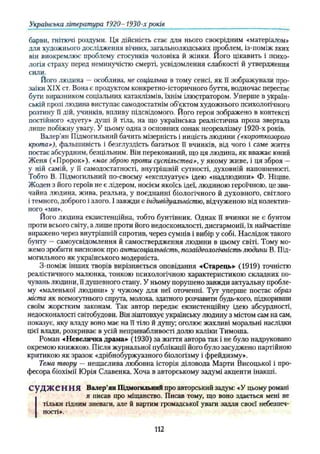 Українська література 1920- 1930-х років
барви, гнітючі роздуми. Ця дійсність стає для нього своєрідним «матеріалом»
для художнього дослідження вічних, загальнолюдських проблем, із-поміж яких
він виокремлює проблему стосунків чоловіка й жінки. Його цікавить і психо­
логія страху перед неминучістю смерті, усвідомлення слабкості й утвердження
сили.
Його людина —особлива, не соціальна в тому сенсі, як її зображували про­
заїки XIX ст. Вона є продуктом конкретно-історичного буття, водночас перестає
бути виразником соціальних катаклізмів, їхнім ілюстратором. Уперше в україн­
ській прозі людина виступає самодостатнім об’єктом художнього психологічного
розтину її дій, учинків, впливу підсвідомого. Його героя зображено в контексті
постійного «дуету» душі й тіла, на що українська реалістична проза звертала
лише побіжну увагу. У цьому одна з основних ознак неореалізму 1920-х років.
Валер’ян Підмогильний бачить мізерність і ницість людини («короткозорого
кротар), фальшивість і безглуздість багатьох її вчинків, від чого і саме життя
постає абсурдним, безцільним. Він переконаний, що ця людина, як вважає юний
Женя («Пророк»), «має зброю проти суспільства», у якому живе, і ця зброя —
у ній самій, у її самодостатності, внутрішній сутності, духовній наповненості.
Тобто В. Підмогильний по-своєму «експлуатує» ідею «надлюдини» Ф. Ніцше.
Жоден з його героїв не є лідером, носієм якоїсь ідеї, людиною героїчною, це зви­
чайна людина, жива, реальна, у поєднанні біологічного й духовного, світлого
і темного, доброго і злого. І завжди є індивідуальністю, відчуженою від колектив­
ного «ми».
Його людина екзистенційна, тобто бунтівник. Однак її вчинки не є бунтом
проти всього світу, а лише проти його недосконалості, дисгармонії, їх найчастіше
виражено через внутрішній спротив, через сумнів і вибір у собі. Наслідок такого
бунту —самоусвідомлення й самоствердження людини в цьому світі. Тому мо­
жемо зробити висновок про антисоціалъність, позаідеологічність людини В. Під­
могильного як українського модерніста.
З-поміж інших творів вирізняється оповідання -«Старець» (1919) точністю
реалістичного малюнка, тонкою психологічною характеристикою складних по­
чувань людини, її душевного стану. У ньому порушено завжди актуальну пробле­
му «маленької людини» у чужому для неї оточенні. Тут уперше постає образ
міста як всемогутнього спрута, молоха, здатного розчавити будь-кого, підкоривши
своїм жорстким законам. Так автор передає екзистенційну ідею абсурдності,
недосконалості світобудови. Він зіштовхує українську людину з містом сам на сам,
показує, яку владу воно має на її тіло й душу; оголює жахливі моральні наслідки
цієї влади, розкриває в усій непривабливості долю каліки Тимоша.
Роман «Невеличка драма» (1930) за життя автора так і не було надруковано
окремою книжкою. Після журнальної публікації його було засуджено партійною
критикою як зразок «дрібнобуржуазного біологізму і фрейдизму».
Тема твору — нещаслива любовна історія діловода Марти Висоцької і про­
фесора біохімії Юрія Славенка. Хоча в авторському задумі акценти інакші.
С У Д Ж Є Н Н Я Валер'ян Підмогильний про авторський задум: «У цьому романі
я писав про міщанство. Писав тому, що воно здається мені не
тільки гідним зневаги, але й вартим громадської уваги задля своєї небезпеч­
ності».
112
 