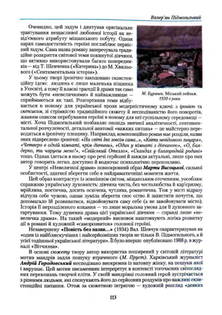 Валер’
ян Підмогильний
Очевидно, цей задум і диктував оригінальне
трактування нещасливої любовної історії як не­
від’ємного атрибуту міщанського побуту. Однак
наразі самодостатність героїні поглиблює первіс­
ний задум. Сама назва роману заперечувала тради­
ційне розкриття світової теми покинутої дівчини,
що активно використовували багато попередни­
ків —від Т. Шевченка («Катерина») до М. Хвильо­
вого («Сентиментальна історія»),
У цьому творі іронічно закодовано екзистен-
ційну ідею: людина є лише маленька піщинка
в Усесвіті, а тому її власні трагедії й драми так само
можуть бути «невеличкими» й найважливіше — М■Бурачек. Міський пейзаж,
сприймаються як такі. Розгортання теми відбу- 1920-і роки
вається в новому для української прози модерністичному ключі: з іронією та
скепсисом, зі стрімкістю традиційного сюжету й несподіваністю його поворотів,
жвавим описом перебування героїні в новому для неї суспільному середовищі —
місті. Хоча Підмогильний позбавляє оповідь звичної аналітичності, сентимен­
тальної розчуленості, детальної анатомії «важких питань» —це майстерно пере­
водиться в іронічну площину. Наприклад, композиційно роман має розділи, назви
яких підкреслено іронічні: «На світі Іва зовсім сама...», «Квіти невідомого лицаря»,
«Четверо в одній кімнаті, крім дівчини», «Один у кімнаті з дівчиною», «О, бая­
дерко, ти чаруєш мене!», «Свійський Отелло», «Скандал у благородній родині»
тощо. Однак ідеться в ньому про речі серйозні й завжди актуальні, лише про них
автор говорить легко, доступно й водночас психологічно переконливо.
У центрі «Невеличкої драми» повнокровний образ Марти Висоцької, сильної
особистості, здатної зберегти себе в найдраматичніші моменти життя.
Цей образ контрастує із зовнішнім світом, міщанським оточенням, уособлює
справжню українську духовність: дівчина чиста, без честолюбства й кар’єризму,
мрійлива, поетична, досить освічена, чутлива, романтична. Тож у місті відразу
відчула себе чужою, однак зуміла зберегти своє єство й захистити почуття, що
допомагало їй розвиватися, відвойовувати саму себе (а не завойовувати місто).
Історія її нерозділеного кохання —то лише моральна умова для її духовного за­
гартування. Тому душевна драма цієї української дівчини —справді лише «не­
величка драма». На такий «модерний» висновок наштовхують логіка розвитку
дії в романі й художній «саморозвиток» головної героїні.
Незавершену «Повість без назви...» (1934) Вал. Шевчук охарактеризував як
«один із найблискучіших і найсерйозніших творів не тільки В. Підмогильного, а й
усієї тодішньої української літератури». Її було вперше опубліковано 1988 р. вжур­
налі «Вітчизна».
В основі сюжету твору автор використав поширений у світовій літературі
мотив мандрів задля пошуку втраченого (М. Пруст). Харківський журналіст
Андрій Городовський несподівано виокремив із натовпу жінку, на пошуки якої
і вирушає. Цей мотив письменник інтерпретує в контексті тогочасних світогляд­
них переконань творчої еліти. У своїй мандрівці головний герой зустрічається
з різними людьми, які спонукають його до серйозних роздумів про важливі екзи-
стенційні питання. Отож за сюжетною інтригою —художній розгляд «деяких
У
113
 
