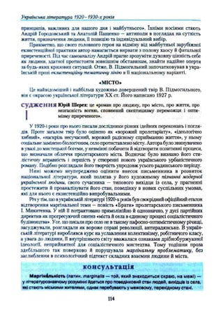 Українська література 1920-1930-х років
принципів, важливих для нашого дня і майбутнього». їхніми носіями стають
Андрій Городовський та Анатолій Пашенко —антиподи в поглядах на сутність
життя, призначення людини, Ппозицію та індивідуальний вибір.
Прикметно, що свого головного героя на відміну від майбутньої зарубіжної
екзистенційної практики автор намагається вирвати з полону хаосу й фатальної
приреченості. Під час самоаналізу Андрій прагне зрозуміти духовну цінність себе
як людини, здатної протистояти зовнішнім обставинам, знайти надійне опертя
та будь-яких кризових ситуацій. Отже, В. Підмогильний започатковував вукра­
їнській прозі екзистениійну тематичну лінію в її національному варіанті.
«МІСТО»
Це найвідоміший і найбільш художньо довершений твір В. Підмогильного,
він t окрасою української літератури XX ст. Його написано 1927 р.
С у Д Ж еН Н Я Юрій Шерех: це «роман про людину, про місто, про життя, про
І незгасність вогню, сповнений скептицизму переможця і опти­
мізму приреченого».
У 1920-і роки про нього писали дослідники різних ідейних переконань і погля­
дів. Проте загалом твір було оцінено як «ворожий пролетаріату», «ідеологічно
хибний*, «наскрізь несучасний, ворожий радісному сприйманню життя», у ньому
соціальнезамінено біологічним, село протиставлено місту. Автора було звинувачено
в увазі до мистецької богеми, у невмінні побачити й відтворити позитивні процеси,
що визначали обличчя пролетарського міста. Водночас було визнано його сти­
лістичну вправність І першість у створенні нового українського урбаністичного
роману. Подібно розглядали його творчість упродовж усього радянського періоду.
Нині можемо неупереджено оцінити внесок письменника в розвиток
національної літератури, який полягав у його художньому пізнанні модерної
української людини, свого сучасника — типового вихідця із села, у прагненні
простежити й проаналізувати його стан, поведінку в нових суспільних умовах,
які для нього є екзистенційно випробувальними.
Річ у тім, що вукраїнській літературі 1920-х роківбув своєрідний офіційний еталон
відтворення маргінальної теми —повість «Брати» пролетарського письменника
!. Микитгнка. У ній Ппотрактовано прямолінійно й однозначно, у дусі партійних
директив як прогресуючий синтез «міста й села в єдиному процесі соціалістичного
будівництва». Усе, що писали про село не втакому пафосно-оптимістичному річищі,
засуджували, розглядали як вороже справі революції, антирадянське. В україн­
ській літературі вироблявся курс на уславлення колективізму, робітничого класу,
а увага до людини, П внутрішнього світу вважалася ознаками дрібнобуржуазної
Ідеології, неприйнятно! для соціалістичного мистецтва. Тому тодішня проза
здебільшого так поверхово й порушувала маргінальну проблематику, без
заглиблення в психологічний підтекст складних взаємин людини й міста.
консультація
МаргІиАльиІоть (латин, marginalia — той, який знаходиться скраю, на межі) —
у літературознавчому розумінні йдеться про поведінковий стан людей, вихідців Із села,
які стають міськими жителями, однак перебувають у межовому, перехідному стані.
114
 