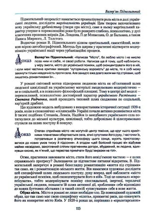 Валер’
ян Підмогильний
Підмогильний-неореаліст намагається проаналізувати роль міста в долі україн­
ської людини, дослідити маргінальність українців. Цим твором започатковано
нову українську урбаністику (твори про місто), саме в ньому маргінальний ха­
рактер уперше в пореволюційні роки було розкрито глибоко, психологічно, у дусі
класичних прозових взірців Дж. Лондона, Гі де Мопассана, О. де Бальзака, а також
Панаса Мирного, Л. Толстого.
Водночас роман В. Підмогильного цілком оригінальний, самостійний, вели­
кою мірою автобіографічний. Митець був щирим у прагненні відтворити модер­
нізацію української нації через урбанізаційні процеси.
О К а З поза ним ні себе, ні своєї роботи. Написав ще й тому, щоб наблизити,
і коли мені частина критики закидає “хуторянську ворожість’
’ до міста, то я собі можу
закинути тільки невдячність проти села. Але занадто вже довго жили ми під стріхами, щоб
лишатись романтиками їх»..
У романі світовий мотив підкорення людиною міста як об’єктивний шлях
людської цивілізації на українському матеріалі змодельовано модерністично —
не в соціальній, а в психолого-філософській площині. Тому в центрі цієї моделі —
переконливий, психологічно достовірний характер українського Растіньяка —
Степана Радченка, який проходить типовий шлях сходження по соціальній,
кар’єрній драбині.
Цю художню модель вибудовано з використанням історичної ситуації 1920-х
років, коли в споконвічно «селянській» Україні почали активно розвиватися міста
й тисячі подібних Степанів, Левків, Надійок із занедбаного українського села по­
тягнулися до міської культури, цивілізації, тобто добровільно й цілеспрямовано
ступили на шлях поступу й пошуку.
оказ ними планетами обертаються села, вічні супутники його руху, ічасточки їх,
ватися до нових умов тиску й підсоння». А згодом «цей болісний процес він відбував
майже несвідомо, захоплений сліпим прагненням догори, збуджений, як людина, вдих­
нувши кисню, як п'яний, що перестає примічати бруд і виразки на тілі».
Отже, прагнення завоювати місто, стати його невід’ємною часткою —є шлях
справжнього прогресу? Залишаючи це підтекстове питання' відкритим, В. Під­
могильний заперечує в романі безоглядну романтизацію «життя під стріхами»
так само, як і романтизацію міського життя. Він намагався художньо дослідити
цей специфічний шлях людського поступу, руху вперед, щоб наблизити «місто
до української психіки, щоб сконцентрувати його в ній». Тоді це означало «євро­
пеїзувати», тобто модернізувати психіку споглядальної, інертної, терплячої
української людини, показати їй шлях активної дії, «роблений» себе відповідно
до нових буттєвих обставин і в такий спосіб «уписування» себе в нове життя.
Образ міста. Місто в романі не лише необхідне тло. Це повноцінний художній
образ, що так само має свою специфічну «плоть», прикметні риси, що означують
його як конкретне місто Київ. У 1920-х роках це, порівняно з «пролетарською»
у міру змоги, місто до української психіки, щоб сконцентрувати його в ній,
Валер’ян Підмогильний: «Написав “Місто", бо люблю місто і не мислю
Степан сприймав місто «як могутній центр тяжіння, що круг нього крихіт-
потрапивши в розпечену атмосферу цього сонця, мусять пристосову-
115
 