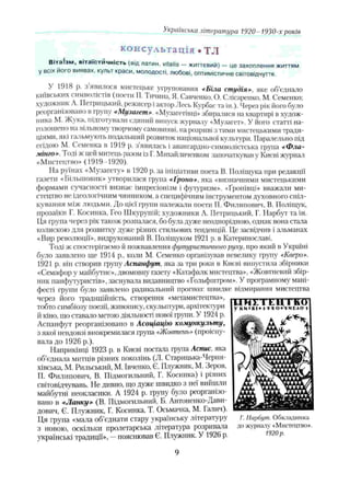 Українська література 1920-1930-х років
консультація . TJI
В ітаТзм , в іт а їс тй ч н іст ь (від латин, vitalis — життєвий) — це захоплення життям
у всіх його виявах, культ краси, молодості, любові, оптимістичне світовідчуття.
У 1918 р. ,) явилося мистецьке угруповання «Біла студія», яке об’єднало
київських символіс іів (поети П. Тичина, Я. Савченко, О. Слісаренко, М. Семенко;
художник А. Петрицький, режисер і актор Лесь Курбас та ін.). Через рік його було
реоргані.ювано в групу «Музагет». «Музагетівці» збиратися на квартирі в худож­
ника М. Жука, підготували єдиний випуск журналу «Музагет». У його статті на­
голошено на вільному творчому самовияві, на розриві з тими мистецькими тради­
ціями, які гальмують подальший розвиток національної культури. Паралельно під
егідою М. Семенка в 1919 р. з’явилась і авангардно-символістська група *Ф ла-
мінго». іоді ж цей митець разом із І. Михайличенком започаткував у Києві журнал
«Мистецтво» (1919-1920).
На руїнах «Музагєту» в 1920 р. за ініціативи поета В. Поліщука при редакції
газети «Більшовик» утворилася група «І'роно». яка «визначними мистецькими
формами сучасності визнає імпресіонізм і футуризм». «Ґронівці» вважали ми­
стецтво не ідеологічним чинником, а специфічним інструментом духовного спіл­
кування між людьми. До цієї групи належали поети П. Филинович, В. Поліщук,
прозаїки І’. Косинка, Гсо Шкурупій; художники А. Петрицький, Г. Парбут та ін.
Ця група через рік також розпалася, бо була дуже неоднорідною, однак вона стала
колискою для розвитку дуже різних стильових тенденцій. Це засвідчив і альманах
«Вир революції», видрукований В. Поліщуком 1921 р. в Катеринославі.
Тоді ж спостерігаємо й пожвавлення футуристичною руху, про який в Україні
було заявлено ще 1914 p., коли М. Семенко організував невелику групу «Кверо».
1921 р. він створив групу Аспанфут, яка за три роки в Києві випустила збірники
«Семафор у майбутнє», двомовну газету «Катафалк мистецтва», «Жовтневий збір­
ник панфутуристів», заснупала видавництво «Гольфштром». У програмному мані­
фесті групи було заявлено радикальний прогноз: швидке відмирання мистецтва
через його традиційність, створення «метамистецтва»,
тобто симбіозу поезії, живопису, скульптури, архітектури
й кіно, що ставало метою діяльності нової групи. У 1924 р.
Аспанфут реорганізовано в Асоціацію комункульту,
з якої невдовзі виокремилася група «Жовтень»(проісну­
вала до 1926 p.).
Наприкінці 1923 р. в Києві постала група Аспис. яка
об’єднала митців різних поколінь (Л. Старицька-Черня-
хівська, М. Рильський, М. Івченко, Є. Плужник, М. Зеров,
П. Филипович, В. Підмогильний, Г. Косинка) і різних
світовідчувань. Не дивно, що дуже швидко з неї вийшли
майбутні неокласики. А 1924 р. групу було реорганізо­
вано в -«Ланку» (В. Підмогильний, Б. Антоненко-Дави­
дович, Є. Плужник, Г. Косинка, Т. Осьмачка, М. Галич).
Ця група «мала об’єднати стару українську літературу
з новою, оскільки пролетарська література розривала
українські традиції», —пояснював Є. Плужник. У 1926 р.
9
 