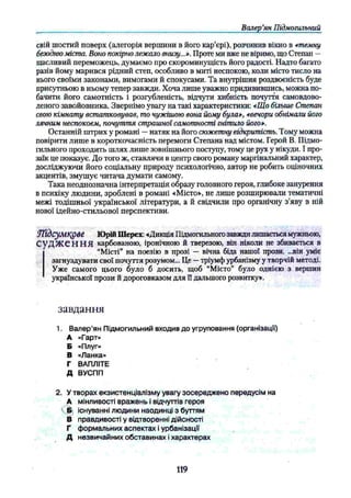 Валер’
ян Підмогильний
свій шостий поверх (алегорія вершини в його кар’єрі), розчинив вікно в *темну
безодню міста. Воно покірно лежало внизу...*. Проте ми вже не віримо, що Степан —
щасливий переможець, думаємо про скороминущість його радості. Надто багато
разів йому марився рідний степ, особливо в миті неспокою, коли місто тисло на
нього своїми законами, вимогами й спокусами. Та внутрішня роздвоєність буде
присутньою в ньому тепер завжди. Хоча лише уважно придивившись, можна по­
бачити його самотність і розгубленість, відчути хибність почуття самовдово-
леного завойовника. Звернімо увагу на такі характеристики: *Що більше Степан
свою кімнату встатковував, то чужішою вона йому була», «вечори обнімали його
лячним неспокоєм, почуття страшної самотності гнітило його».
Останній штрих у романі —натяк на його сюжетну відкритість. Тому можна
повірити лише в короткочасність перемоги Степана над містом. Герой В. Підмо­
гильного проходить шлях лише зовнішнього поступу, тому це рух у нікуди. І про­
заїк це показує. До того ж, ставлячи в центр свого роману маргінальний характер,
досліджуючи його соціальну природу психологічно, автор не робить оціночних
акцентів, змушує читача думати самому.
Така неоднозначна інтерпретація образу головного героя, глибоке занурення
в психіку людини, зроблені в романі «Місто», не лише розширювали тематичні
межі тодішньої української літератури, а й свідчили про органічну з’яву в ній
нової ідейно-стильової перспективи.
УҐіЬсумкдве Юрій Шерех: «Дикція Підмогильногозавжди лишається мужньою,
СуДЖСННЯ карбованою, іронічною й тверезою, він ніколи не збивається в
“Місті” на поезію в прозі — вічна біда нашої прози. ...він уміє
загнуздувати свої почуття розумом... Це —тріумф урбанізму у творчій методі.
І Уже самого цього було б досить, щоб “Місто” було однією з вершин
української прози й дороговказом для її дальшого розвитку».
завдання
1. Валер'ян Підмогильний входив до угруповання (організації)
А «Гарт»
Б «Плуг»
В «Ланка»
Г ВАПЛІТЕ
Д ВУСПП
2. У творах екзистенціалізму увагу зосереджено передусім на
А мінливості вражень і відчуттів героя
існуванні людини наодинці з буттям
В правдивості у відтворенні дійсності
Г формальних аспектах і урбанізації
Д незвичайних обставинах і характерах
119
 