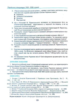 Українська література 1920- 1930-х років
3. «Півсентиментальний хатній роман», «роман з раптовою зав язкою, жагу­
чим змістом і нудним закінченням» Степан Радченко мав із
А Надійкою
Б Тамарою Степанівною
В Зоською
Г Маргаритою
4 Що в біографії В. Підмогильного впливало на ф ормування його як
інтелектуала-європейця, орієнтованого у творчості на людину, а не на
соціально-політичні процеси?
5. Твори яких письменників зарубіжної літератури перекладав В. Підмогиль­
ний? Як це позначилося на його власній творчості?
6. Поміркуйте, чому В, Підмогильного називають автором інтелектуально-пси­
хологічної прози.
7. У чому проявляється іронічність авторської оповіді в романі «Місто»?
8 Перечитайте перші й останні кілька речень роману. Чи однаково щ асли­
вим почував себе Степан Радченко, споглядаючи красу природи й міста?
9. Охарактеризуйте процес підкорення міста Степаном Радченком через його
стосунки з жінками: Надійка — Т амара Степанівна — Зоська — Рита.
10. Розкрийте поняття екзистенціалізм на прикладі роману В. Підмогильного
«Місто».
11 Розгляньте репродукції' картин українських художників із зображенням Києва
1920-х років. Чи збігається переданий ними образ Києва з тим, який по­
став у вашій уяві під час читання роману «Місто»? Обґрунтуйте свою від­
повідь.
12 Чи завоював Степан Радченко місто? Свої міркування аргументуйте під час
дискусії в класі.
ДОМАШНЄ ЗАВДАННЯ
1 Виписати в робочий зошит (літературний щоденник) цитати, що характеризують
еволюцію образу Степана Радченка й сприйняття ним міста.
2. Письмово висловити свої міркування, чому Степан Радченко вирішив змінити
свої плани — не повертатися до рідного села через три роки, а залишитися в місті.
3. Підготувати комп'ютерну презентацію «Київ 1920-х років: культура, освіта, технічний
прогрес" (за бажанням).
ЛГГЕРАТУРЛ
І Костнж Г. Валер ии Підмогильний / / Українське слово: Хрестоматія... Ки. 2. — К.,
1994 -С . 307-317.
2. Лисю-Куцтк М. «Місто» В. Підмогильного і французький роман XIX ст. / / Шукання
форми. Нариси і української літератури XX ст. - Бухарест, 1980. — С. 141-164.
Мельник Й Суворий аналітик доби. Валер'ян Підмогильний в Ідеі’
що-естетичіїому
контексті української прози першої половини XX ст. - К., 1994.
4 Мпнчті Р Український модернізм 1920-х: портрет в Історичному інтер’єрі. - К„ 2008.
5, Нащадок степу. Спогади про Валер'яна Підмогильного. Дніпропетровськ, 2001.
б Таршмсыаш М. Між розумом та раціональністю: Проза Валер'яна Підмогильного. —К„ 2004.
7. Шпічук Вал. Дорога п тисячу років: Роздуми, статті, есе. —К., 1990.
Рядимо відвідати: Музей «Літературне Придніпров'я» (м. Дніпропетровськ).
120
 