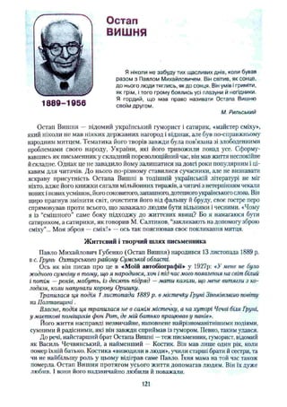 Остап
ВИШНЯ
Я ніколи не забуду тих щасливих днів, коли бував
разом з Павлом Михайловичем. Він світив, як сонце,
до нього люди тяглись, як до сонця. Він умів і гриміти,
як грім, і того грому боялись усі плазуни й негідники,
Я гордий, що мав право називати Остапа Вишню
своїм другом.
М. Рильський
Остап Вишня — відомий український гуморист і сатирик, «майстер сміху»,
який ніколи не мав ніяких державних нагород і відзнак, але був по-справжньому
народним митцем. Тематика його творів завжди була пов'язана зі злободенними
проблемами свого народу, України, які його тривожили понад усе. Сформу­
вавшись як письменник у складний пореволюційний час, він мав життя неспокійне
йскладне. Однак це не завадило йому залишатися на довгі роки популярним і ці­
кавим для читачів. До нього по-різному ставилися сучасники, але не визнавати
яскраву присутність Остапа Вишні в тодішній українській літературі не міг
ніхто, адже його книжки сягали мільйонних тиражів, а читачі з нетерпінням чекали
нових і нових усмішок, його соковитого, запашного,дотепного українськогослова. Він
щиро прагнув змінити світ, очистити його від фальшу й бруду, своє гостре перо
спрямовував проти всього, що заважало людям бути вільними і чесними. «Чому
я із “смішного” саме боку підходжу до життєвих явищ? Бо я намагаюся бути
сатириком, а сатирики, як говорив М. Салтиков, “закликають на допомог}' зброю
сміху”... Моя зброя —сміх!» —ось так пояснював своє покликання митця.
Життєвий і творчий шлях письменника
Павло Михайлович Губенко (Остап Вишня) народився 13 листопада 1889 р.
в с. Грунь Охтирського району Сумської області.
Ось як він писав про це в «Моїй автобіографії» у 1927р: «У мене не було
жодного сумніву в тому, що я народився, хоч і під час мого появлення на світ білий
і потім —років, мабуть, із десять підряд —мати казали, що мене витягли з ко­
лодязя, коли напували корову Оришку.
Трапилася ця подія 1листопада 1889 р. в містечку Групі Зіньківсьтго повіту
на Полтавщині. ,
Власне, подія ця трапилася не в самім містечку, а на хуторі Чечві бия Групі,
у маєткові поміщиків фон Рот, де мій батько працював у панів».
Його життя насправді незвичайне, наповнене найрізноманітнішими подіями,
сумними й радісними, які він завжди сприймав із гумором. Певно, таким удався.
До речі, найстарший брат Остапа Вишні —теж письменник, гуморист, відомий
як Василь Чечвянський, а найменший — Костик. Він мав лише один рік, коли
помер їхній батько. Костика «виводили в люди», учили старші брати й сестри, та
чи не найбільшу роль у цьому відіграв саме Павло. їхня мама на той час також
померла. Остап Вишня протягом усього життя допомагав людям. Він їх дуже
любив. 1вони його надзвичайно любили й поважали.
1889-1956
121
 