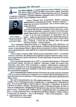 Українська література 19 2 0 ^ 1 930-хроків
брат Кость Губенко: «І в ранній період його життя в ХарковіJ в останні
Ь п к а З роки життя в Києві я завжди заставав у нього р.зних лю дей. Приходили
* колгоспники робітники, студенти, молоді літератори, артисти. Приходили
зі скаргами, з радощами, з т в о р ч и м и .задумами, приходили просто розповісти якийсь
цікавий факт із життя, і всіх він приймав, з усіма говорив».
Родина Губенків була незаможною. Батько працював
прикажчиком у поміщицькому маєтку. «Злидні злиденні», —
скаже про це згодом письменник. І все ж батько мріяв дати
освіту всім дітям.
У шестилітньому віці Павлушу віддали до місцевої почат­
кової школи. Він дуже рано навчився читати. Як згадує сестра,
часто читав на піддашках, у самотині, і довго потім ходив заду­
маний. Брав книжки, коли бігав із хлопцями до лісу, на річку,
у поле. А як він умів розповідати їм прочитане! Або ще
Павло Губенко - _ Kpame - казки, які придумував сам, адже любив фантазувати,
випускник Київської щ е з дитинства любив різних тварин: звірів і птахів. Коли
с
^ Г Г к
£ Г ш 7л жив У Харкові, у нього був дог Цяцька, якого він навчив
сміятися, азгодом —спанієль Думка.
Після закінчення двокласної школи в м. Зінькові дуже хотів вивчитися «на
вчителя», але коштів не було, і його відвезли в Київську військово-фельдшерську
школу, де вже навчався Василь. Брати, як діти колишнього солдата, утримувалися
там за державний кошт, лише треба було по закінченні відпрацювати у військовому
госпіталі.
Павло учився з охотою, добре. Писав додому надзвичайні листи —уся родина
сміялася, читаючи їх. На канікули іноді приїздив із другом-сиротою. Грав у сільсь­
кому драматичному гуртку комічні ролі. Глядачі радо йшли на вистави, бо там був
Павло Губенко.
Після закінчення навчання аж до 1917 р. працював фельдшером у Київській
залізничній лікарні. Там його всі любили: і персонал, і хворі, які чекали його
чергувань, наче свята. Умів поговорити з людьми, підбадьорити, розвеселити
смішними історіями, що їх тут же придумував. Проте, певно, не судилося П. Губен-
кові бути лікарем, хоча, поза сумнівом, і в цій галузі мав би успіх, бо від природи
був талановитою людиною.
Доля спрямувала його іншим шляхом. Екстерном він склав іспити за гімназію
і 1917р. вступив до Київського університету на історико-філологічний факультет,
який закінчити так і не довелося. То були роки розрухи, революції, громадянської
війни, голоду. '
Про них згодом розповість так: «Як ударила революція —завертівся. Будував
Україну. Бігав з Центральної ради в університет, а з університету в Центральну
раду. Тоді до святої Софії, із святої Софії до “Просвіти”, з “Просвіти” на мітинг,
з мітинга на збори, із зборів у Центральну раду, із Центральної ради на з’їзд, із
з їзду на конференцію, з конференції в Центральну раду. До того було ніколи, що
просто страх... Хотілося, щоб і в війську бути, і в парламенті бути, і в університеті
бути, і по всіх комітетах бути, і на національний фонд збирати, і пісень співати.
Та куди вам? Де співають, —там і я! Де говорять, —там і я! Де засідають, —там і
я... Державний муж, одне слово».
Хіба тоді було до навчання?
122
 