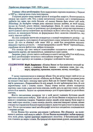 Українська література 1920- 1930-х років
Усмішку «Моя автобіографія» було надруковано окремим виданням у Харкові
в 1927 p., і відтоді вона стала популярною.
З перших рядків твору вражає іронія й непідробна щирість, безпосередність
оповіді про самого себе. Ось з яким витонченим гумором, але з неприхованою
любов’ю він пише про своїх батьків: «А взагалі батьки були нічого собі люди.
Підходящі. За двадцять чотири роки спільного їхнього життя, як тоді казали,
послав їм Господь усього тічьки сімнадцятеро дітей, бо вміли вони молитись
Милосердному». У такому ж іронічному дусі розмірковує автор над важливими в
житті кожного митця моментами: що впливало на його світогляд, які були перші
вчителі, як виховували батьки, як формувалася його «класова свідомість», яку
освіту вдалося здобути.
На своє попереднє життя він оглядається з позиції теперішнього досвіду —ві­
домого гумориста, популярного й авторитетного серед читаючої публіки й своїх
колег. До того ж обмежує себе лише 1921 p., який був своєрідним письмен­
ницьким стартом для нього, —«почав працювати в газеті “
Вісті”перекладачем»,
спробував писати фейлетони, вибрав псевдонім.
Уся оповідь про своє минуле композиційно складається мовби з окремих
фрагментів-картин, які нанизуються, змінюються один одним.
Звернімо увагу: нічого такого особливого в житті автора ніби й не відбулося,
але його автобіографія читається з неослабним інтересом. Чому?
Цей текст притягує не подіями, а гумором і особливістю вислову.
С у Д Ж С И И Я Юрій Лавріненко: «Комізм Вишні не був комізмом ситуацій чи
І масок, а комізмом більш тонким — комізмом слова, гри слів,
жарту, афоризму, примовки, недомовки, натяку, каламбуру».
У цьому переконуємося в кожному абзаці. Ось як автор згадує свій вступ до
військово-фельдшерської школи: «Поїхали ми до Києва. У Києві я роззявив рота
на вокзалі і так ішов з вокзалу через увесь Київ аж до Святої Лаври, де ми з ма­
тір'ю зупинились. Поприкладався до всіх мощей, до всіх чудотворних ікон, до всіх
мироточивих голів і іспити склав». Перед очима постає досить колоритна
картина: сама подія, ради якої вона описана, мовби десь на другому плані, мовби
нічого й не важить. Акцент на «роззявленому» роті й прикладанні до релігійних
святинь.
Життя письменника воскресає тут у всій наготі тодішніх буттєвих реалій
простого селянського побуту. Хай там як, але Остап Вишня оглядається на своє
минуле з незмінним гумором. Уважніше описує людей, котрі змалку були поруч із
ним, майстерно вплітає у свою оповідь діалоги, невеликі жанрові сценки, якими
створюється враження більшої переконливості, відчуття присутності в минулому
часі. Після прочитання такої автобіографії хочеться неодмінно поцікавитися
і творами автора.
Остап Вишня був затятим мисливцем і рибалкою. Він збирався на полю­
вання Із девізом «хай живуть зайції». Остап Вишня надзвичайно любив природу,
ліси, поля, річки, чарівні краєвиди українського лісостепу. З батьківською турб-
тою ставився до звірів і птахів. На природі він відпочивав душею, заспокоювався
128
 