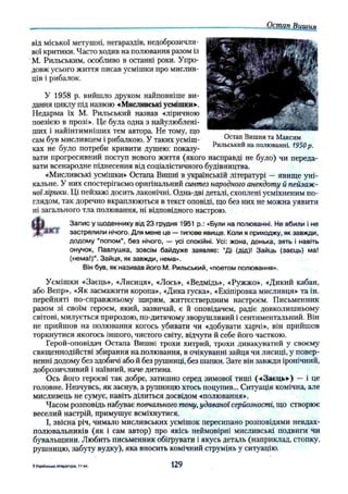 Остап Вишня
від міської метушні, негараздів, недоброзичли­
вої критики. Часто ходив на полювання разом із
М. Рильським, особливо в останні роки. Упро­
довж усього життя писав усмішки про мислив­
ців і рибалок.
У 1958 р. вийшло друком найповніше ви­
дання циклу під назвою «Мисливські усмішки*.
Недарма їх М. Рильський назвав «ліричною
поезією в прозі». Це була одна з найулюблені­
ших і найінтимніших тем автора. Не тому, що
сам був мисливцем і рибалкою. У таких усміш­
ках не було потреби кривити душею: показу­
вати прогресивний поступ нового життя (якого насправді не було) чи переда­
вати всенародне піднесення від соціалістичного будівництва.
«Мисливські усмішки» Остапа Вишні в українській літературі — явище уні­
кальне. У них спостерігаємо оригінальний синтез народного анекдоту й пейзаж­
ноїлірики. Ці пейзажі досить лаконічні. Одна-дві деталі, схоплені усміхненим по­
глядом, так доречно вкраплюються в текст оповіді, що без них не можна уявити
ні загального тла полювання, ні відповідного настрою.
t
Запис у щоденнику від 23 грудня 1951 p.: «Були на полюванні. Не вбили і не
ЗИК застрелили нічого. Для мене це — типове явище. Коли я приходжу, як завжди,
додому "попом", без нічого, — усі спокійні. Усі: жона, донька, зять і навіть
онучок, Павлушка, зовсім байдуже заявляє: “Ді (дід)! Зайць (заєць) ма!
(нема!)”. Зайця, як завжди, нема».
Він був, як називав його М. Рильський, «поетом полювання».
Усмішки «Заєць», «Лисиця», «Лось», «Ведмідь», «Ружжо», «Дикий кабан,
або Вепр», «Як засмажити коропа», «Дика гуска», «Екіпіровка мисливця» та ін.
перейняті по-справжньому щирим, життєствердним настроєм. Письменник
разом зі своїм героєм, який, зазвичай, є й оповідачем, радіє довколишньому
світові, милується природою, по-дитячому зворушливий і сентиментальний. Він
не прийшов на полювання когось убивати чи «добувати харчі», він прийшов
торкнутися якогось іншого, чистого світу, відчути й себе його часткою.
Герой-оповідач Остапа Вишні трохи хитрий, трохи дивакуватий у своєму
священнодійстві збирання налолювання, в очікуванні зайця чи лисиці, у повер­
ненні додому без здобичі або й без рушниці, без шапки. Зате він завжди іронічний,
доброзичливий і наївний, наче дитина.
Ось його героєві так добре, затишно серед зимової тиші («Заєць») — і це
головне. Незчувсь, як заснув, а рушницю хтось поцупив... Ситуація комічна, але
мисливець не сумує, навіть ділиться досвідом «полювання».
Часом розповідь набуває повчального тону,удаваної серйозності, що створює
веселий настрій, примушує всміхнутися.
І, звісна річ, чимало мисливських усмішок пересипано розповідями невдах-
полювальників (як і сам автор) про якісь неймовірні мисливські подвиги чи
бувальщини. Любить письменник обігрувати і якусь деталь (наприклад, стопку,
рушницю, забуту вудку), яка вносить комічний струмінь у ситуацію.
Остап Вишня та Максим
Рильський на полюванні. 1950р.
5 Українська література, 1 1 кл. 129
 