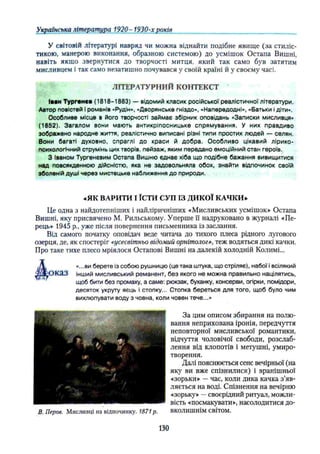 У світовій літературі навряд чи можна віднайти подібне явище (за стиліс­
тикою, манерою виконання, образною системою) до усмішок Остапа Вишні,
навіть якщо звернутися до творчості митця, який так само був затятим
мисливцем і так само незатишно почувався у своїй країні й у своєму часі.
ЛІТЕРАТУРНИЙ КОНТЕКСТ
Іван Тургенев (1818-1883) — відомий класик російської реалістичної літератури.
Автор повістей І романів «Рудін», «Дворянське гніздо», «Напередодні», «Батьки і діти».
Особливе місце в його творчості займає збірник оповідань «Записки мисливця»
(1852). Загалом вони мають антикріпосницьке спрямування. У них правдиво
зображено народне життя, реалістично виписані різні типи простих людей — селян.
Вони багаті духовно, спраглі до краси й добра. Особливо цікавий лірико-
психологічний струмінь цих творів, пейзаж, яким передано емоційний стан героїв.
З Іваном Тургенєвим Остапа Вишню єднає хіба що подібне бажання вивищитися
над повсякденною дійсністю, яка не задовольняла обох, знайти відпочинок своїй
зболеній душі через мистецьке наближення до природи.
«ЯК ВАРИТИ І ЇСТИ СУП ІЗ ДИКОЇ КАЧКИ»
Це одна з найдотепніших і найліричніших «Мисливських усмішок» Остапа
Вишні, яку присвячено М. Рильському. Уперше її надруковано в журналі «Пе­
рець» 1945 p., уже після повернення письменника із заслання.
Від самого початку оповідач веде читача до тихого плеса рідного лугового
озерця, де, як спостеріг «усесвітньо відомий орнітолог», теж водяться дикі качки.
Про таке тихе плесо мріялося Остапові Вишні на далекій холодній Колимі...
 «...ви берете із собою рушницю (це така штука, що стріляє), набої і всілякий
тД-ОКаЗ інший мисливський реманент, без якого не можна правильно націлятись,
щоб бити без промаху, а саме: рюкзак, буханку, консерви, огірки, помідори,
десяток укруту яєць і стопку... Стопка береться для того, щоб було чим
вихлюпувати воду з човна, коли човен тече...»
За цим описом збирання на полю­
вання неприхована іронія, передчуття
неповторної мисливської романтики,
відчуття чоловічої свободи, розслаб­
лення від клопотів і метушні, умиро­
творення.
Далі пояснюється сенс вечірньої (на
яку ви вже спізнилися) і вранішньої
«зорьки» —час, коли дика качка з’яв­
ляється на воді. Спізнення на вечірню
«зорьку» —своєрідний ритуал, можли­
вість «посмакувати», насолодитися до-
В. Перов. Мисливці на відпочинку. 1871р. вколишнім світом.
Українська література 1920- 1930-х років___________________________________
130
 