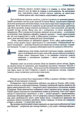 Остап Вишня
«Поблизу кожного лугового озера є чи ожеред, чи копиці пахучого-
'О К а З пахучого сіна. Ви йдете до ожереду й розташовуєтесь. Ви розгортаєте
сіно, простеляєте плаща, лягаєте горілиць, дивитесь на чорно-синє,
Далі оповідач вас залишає «думати», а сам іде готуватись до «ранково! зорьки».
Такий душевний стан був дуже дорогий Остапові Вишні, надзвичайно бажаний
після всіх попередніх життєвих невдач, після такого жорстокого викреслення з лі­
тератури. Коли придивитися уважніше до фотознімків письменника, зроблених
уже після заслання, можна помітити на більшості з них стомлений, постарілий,
сумний погляд митця. Якщо десь він і усміхається, то якось вимушено й
неприродно. Його гуморески й усмішки, написані після заслання, —в основному
на політичні теми, бравурно-офіційні, плакатні, закличні —тільки таким шляхом
він міг тоді повернутись у стрій. А «Мисливські усмішки» —щирі й задушевні,
чисті, наче життєва оаза в завмерлій душі письменника.
...Отже, приготування до «ранішньої зорьки». Хтось забув найголовніше —
стопку, хтось радить надалі прив’язувати її в наплечнику. «Найцікавіший мо­
мент» полювання —розповіді бувалих мисливців про колишні пригоди, справж­
ні й вигадані. Та саме тут передано неймовірне відчуття єднання зі Всесвітом.
ОКЯЗ чорно-синій безодні золоті смуги, рипить Віз, дишель свій униз спускаючи,
Звернімо увагу на останнє речення. Воно як зізнання самого автора. Дарма,
що жодної качки не привезено, при поверненні мисливець тихенько обскубе у
своєму кабінеті базарну курку... Ради цього хоч би нетривалого «легкого дихання»
уже варто жити на світі й берегти в пам’яті ті мисливські спогади, «піджив­
лювати» ними понівечену, розтоптану свою душу.
Уперше цю усмішку було надруковано в 1953 р. в журналі «Дніпро» з підзаго­
ловком «З мисливських усмішок». .
• Починається твір із запрошення побувати «на річці на Осколі», ніби спону­
каючи читача до довірливої розмови. Оповідач перейнятий щирим захватом від
краси довколишнього світу —своєрідної ідилії гармонійного поєднання людини
й природи. Мова живописного пейзажного опису чарівних місць лагідна, ніжна.
Такий ліризм посилюється змалюванням появи на річковому плесі сім'ї чирят:
матері й «манісіньких чиряточок», а далі — «качка-крижень з криженятами»,
легесенькі «болотяні курочки». Усе тут рухається, міниться барвами, звуками, з-по­
між яких пробиваються дівочі «різні чудові пісні». Створюється враження від
великого живого рухливого організму, яким є природа, і в якому все взаємопо­
в’язане, а людина —її невід’ємна частка.
Від лагідних описів оповідач плавнопереходитьдо перестороги небезпеки (вустами
діда Панька) —наприклад, про «велику ковбаню», у яку може і «дзвіниця пірнути».
глибоке зоряне небо і відпочиваєте, а відпочиваючи, думаєте».
блідне поволі Чумацький Шлях, а під ожередом плететься чудесне
мереживо з мисливських оповідань. І вільно дихається, I легко
дихається...»
«Швиргається вгорі якийсь космічний хлопчисько зорями, залишаючи в
«СОМ»
131
 