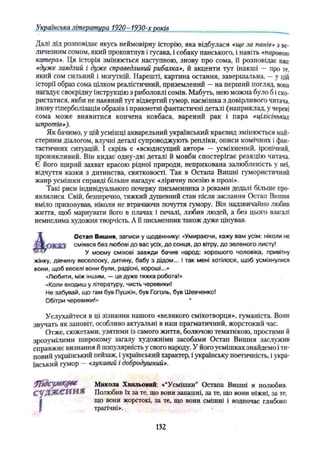Українська література 1920- 1930-х років
Далі дід розповідає якусь неймовірну історію, яка відбулася «ще за панів» з ве­
личезним сомом, який проковтнув і гусака, і собаку панського, і навіть «парового
катера». Ця історія змінюється наступною, знову про сома, її розповідає вже
«дуже заядлий і дуже справедливий рибалка», й акценти тут інакші — про ге,
який сом сильний і могутній. Нарешті, картина остання, завершальна, —у цій
історії образ сома цілком реалістичний, приземлений —на перший погляд, вона
нагадує своєрідну інструкцію з риболовлі сомів. Мабуть, нею можна було б і ско­
ристатися, якби не наявний тут відвертий гумор, насмішка з довірливого читача,
знову гіперболізація образів і прикметні фантастичні деталі (наприклад, у череві
сома може виявитися копчена ковбаса, варений рак і пара «цілісіньких
шпротів»).
Як бачимо, у цій усмішці акварельний український краєвид змінюється май­
стерним діалогом, влучні деталі супроводжують репліки, описи комічних і фан­
тастичних ситуацій. І скрізь є «всюдисущий автор» — усміхнений, іронічний,
проникливий. Він кидає одну-дві деталі й мовби спостерігає реакцію читача.
Є його щирий захват красою рідної природи, неприхована залюбленість у неї,
відчуття казки з дитинства, святковості. Так в Остапа Вишні гумористичний
жанр усмішки справді більше нагадує «ліричну поезію в прозі».
Такі риси індивідуального почерку письменника з роками дедалі більше про­
являлися. Свій, безперечно, тяжкий душевний стан після заслання Остап Вишня
вміло приховував, ніколи не втрачаючи почуття гумору. Він надзвичайно любив
життя, щоб марнувати його в плачах і печалі, любив людей, а без цього взагалі
немислима художня творчість. А її письменник також дуже цінував.
Остап Вишня, записи у щоденнику: «Умираючи, кажу вам усім: ніколи не
сміявся без любові до вас усіх, до сонця, до вітру, до зеленого листу!
У моєму сміхові завжди бачив народ: хорошого чоловіка, привітну
жінку, дівчину веселооку, дитину, бабу з дідом... І так мені хотілося, щоб усміхнулися
вони, щоб веселі вони були, радісні, хороші...»
«Любити, між іншим, — це дуже тяжка робота!»
«Коли входиш у літературу, чисть черевики!
Не забувай, що там був Пушкін, був Гоголь, був Шевченко!
Обітри черевики!» '
Услухайтеся в ці зізнання нашого «великого сміхотворця», гуманіста. Вони
звучать як заповіт, особливо актуальні в наш прагматичний, жорстокий час.
Отже, сюжетами, узятими із самого життя, болючою тематикою, простими й
зрозумілими широкому загалу художніми засобами Остап Вишня заслужив
справжнє визнання й популярність у свого народу. У його усмішках знайдемо іти­
повий український пейзаж, і український характер, і українську поетичність, і укра­
їнський гумор — «лукавий і добродушний».
ffhUjtuKfiMt Микола Хвильовий: «“Усмішки” Остапа Вишні я полюбив.
(£^ДЖ<£1Й]Н!.Я! Полюбив їх за те, що вони запашні, за те, що вони ніжні, за те,
(
що вони жорстокі, за те, що вони смішні і водночас глибоко
трагічні».
132
 