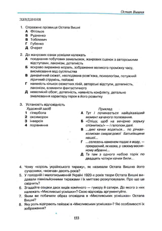 Остап Вишня
завдання
1. С правж нє прізвищ е Остапа Вишні
А Фітільов
Б Рудченко
В Тобілевич
Г Губенко
Д О черет
2. Д о ж анрових ознак усмішки належать
А поєднання побутових замальовок, жанрових сценок з авторськими
відступами, лаконізм, дотепність
Б яскраво вираж ена мораль, зображення великого проміжку часу,
висміювання вад суспільства
В динамічний сюжет, несподівана розв'язка, психологізм, потужний
ліричний струмінь, пейзажі
Г наявність кількох сюжетних ліній, авторські відступи, дотепність,
лаконізм, елементи фантастичного
Д невеликий обсяг, дотепність, наявність конфлікту, детальн е
змалю вання характеру героя в його розвитку
3. Установіть відповідність
Художній засіб Приклад
1 гіпербола А Тут і починається найцікавіший
2 оксим орон момент качачого полювання.
3 інверсія Б «Спішу, щоб на вечірню зорьку
4 порівняння спізнитись!» — і галопом далі.
В ...дикі качки водяться... по річках-
колисках смарагдової Батьківщини
нашої...
Г ... селезень каменем падає в воду, —
прекрасний, як казка, у своєму весня­
ному вбранні...
Д Та там з одного набою торік по
двадцять чотири качки били...
4. Чому «король українського тиражу», як називали О стапа Вишню його
сучасники, «мовчав» десять років?
5. У голодній і малописьменній Україні 1920-х років твори О стапа Вишні ви ­
д авал и півмільйонними тиражами і їх миттєво розкуповували. Про щ о це
свідчить?
6. З гад ай те озкуки двох видів комічного — гумору й сатири. Д о якого з них
належ ать «Мисливські усмішки»? Свою відповідь аргументуйте.
7. Яким ви побачили образ оповідача в «Мисливських усмішках» О стапа
Вишні?
8. Яку роль відіграють пейзажі в «Мисливських усмішках»? Які особливості їх
зображ ен ня?
133
 