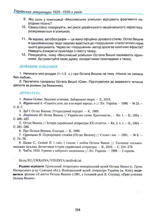 Українська література 1920- 1930-х років
9. Яку роль у композиції «М исливських усмішок» відіграють ф рагм енти на­
родних пісень?
10. С ам остійно поміркуйте, які риси українського національного характеру
розкриваю ться в усмішках,
11. Як відомо, автобіографія — це жанр офіційно-ділового стилю. Остап Вишня
в однойменному творі свідомо вдається до «порушення» стилістичних норм
цього документа. Ч ерез які «порушення» автор досягає комічних ефектів?
Наведіть конкретні приклади з тексту твору.
12. Поміркуйте, чому «М исливські усмішки» О стапа Вишні називаю ть лірич­
ними. Аргументуйте свою думку конкретними прикладами з твору.
ДО М АШ НЄ ЗАВДАННЯ
1. Написати міні-роздум (1-1,5 с.) про Остапа Вишню на тему «Ніколи не сміявся
без любові».
2. Прочитати гумореску Остапа Вишні «Сом». Підготуватися до виразного читання
діалогів за ролями (за бажанням).
ЛІТЕРАТУРА
1. Вишня Остап. Вишневі усмішки. Заборонені твори. —X., 2010.
2. Журавський А. «Скажіть ѵсім, що я не ворог народу...» / / Літ. Україна. —1988. —№ 23. —
С. 6-7.
3. Зуб І. Остап Вишня: Літературний портрет. —К„ 1989.
4. Лавріненко Ю. Остап Вишня / / Українське слово: Хрестоматія... —Кн. 1. —К., 1994. —
С. 480-487.
5. Остап Вишня / / Історія української літератури XX століття. —Кн. 2, ч. 1. —К„ 1994. —
С. 281-289. "
6. Про Остапа Вишню. Спогади. —К., 1989.
7. Суровцова Н. Перехрещені стежки (Остап Вишня) / / Слово і час. — 1991. —№ 8. —
С. 74-76.
8. Цалик С., Селігей ТІ. І сміх, і сльози, і любов Остапа Вишні / / Таємниці письмен­
ницьких шухляд: Детективна історія української літератури. —К„ 2010. —С. 224-279.
9. Чиб’ю. 1934. Уривки з табірного щоденника //Л іг . Україна. — 1989. —3 серпня.
lib.ru/SU/UKRAINA/VISHNYA/mislivsk.txt
Радимо відвідати: Груньський літературно-меморіальний музей Остапа Вишні (с. Грунь
Охтирського p-ну Сумської обл.), Національний музей літератури України (м. Київ); поди­
витися: фільми «З життя Остапа Вишні» (1991, у головній ролі Б. Ступка), «Гіркі усмішки
Остапа Вишні».
134
 