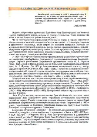 Український театр ховає в собі ті величезні сили й
можливості, які з природи речі висуває новий клас і з
новими перспективами нація. Треба тільки скасувати
шлагбауми обивательської інертності і дати йому
дорогу.
Лесь Курбас
Відомо, що розвиток драматургії будь-якого часу безпосередньо пов’язано зі
станом театрального життя, загалом зі станом суспільства. Театр впливає на
зміни в ньому й водночас утілює його тенденції.
Чи не тому одразу після революції 1917 року всі театри в Україні опинилися
під пильним наглядом більшовицької влади, яка повністю їх використовувала
в ідеологічній пропаганді. Були закриті всі невеликі театральні заклади, як
«розплідники буржуазної культури», великі театри «націоналізовано» в підпо­
рядкування народному комісаріату освіти. Загалом в українському театральному
мистецтві перших років радянської влади переважали агітки, соціально спроек­
товані п’єси на актуальні революційні теми.
У 1920-1930-і роки український професійний театр розвивався у двох основ­
них напрямах: традиційному (класичному) та експериментальному (авангард­
ному). Перший уособлював Харківський драматичний театр ім. І. Франка
(1923-1926), який із 1926 р. існував уже як Київський український драматичний
театр ім. І. Франка. До 1961 р. його очолював талановитий режисер, актор,
народний артист СРСР Гнат Юра (1887-1966). Театр було засновано на психо­
логічно-побутовій традиції «театру корифеїв», творчо переосмисленій для ство­
рення нового революційного сценічного мистецтва. Йому належать постановки
п'єс «Мартин Боруля», «Суєта», «Сто тисяч», «97», «На дні» та ін.
Модерні ж основи для створення по-справжньому нового українського театру,
якого потребувало саме життя, було закладено Несем Курбасом (1897-1937), режи­
сером, актором, теоретиком театру, драматургом, перекладачем. Родом він зі Львів­
щини, здобув європейську освіту, добре орієнтувався в зарубіжному мистецтві, був
засновником і керівником «Молодого театру» в Києві (1916-1919), «Кийдрамте»
(1920-1921), «Березолю» (1922-1933). Це справжній ентузіаст культурного відро­
дження України.
Лесь Курбас вважав, що мистецтво має бути відділене від політики, лише
підвищення його художнього рівня спроможне активізувати національну
свідомість народу. У своїх естетичних пошуках він орієнтувався на європейські
досягнення, зокрема німецького експресіоністського театру. Репресований у 1930-х
роках. Перебуваючи на Соловках, організував театральну трупу з політв’язнів.
Його було розстріляно в урочищі Сандармох.
Мистецьке об’єднання «Березіль» —як виховний, дослідницько-експеримен­
тальний, культурно-громадський центр —працювало в Києві в 1922-1926 pp.,
у 1926-1933 pp. — у Харкові. 1935 р. його було реорганізовано в Харківський
драматичний театр ім. Т. Шевченка. Театр Леся Курбаса був експериментальним,
авангардним. Тому тодішня робітничо-селянська публіка, вихована на українській
класиці, ставилася до його вистав насторожено й прохолодно. Молодь підтриму­
вала й розуміла його більше.
УКРАЇНСЬКА ДРАМАТУРГІЯ 1920-1930-х років %
135
 