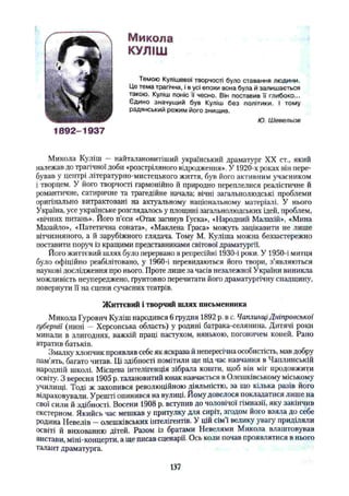 Микола
КУЛІШ
Темою Кулішевої творчості було ставання людини.
Це тема трагічна, і в усі епохи вона була й залишається
такою. Куліш поніс її чесно. Він поставив її глибоко...
Єдино значущий був Куліш без політики. І тому
радянський режим його знищив.
Ю. Шевельов
1892-1937
Микола Куліш — найталановитіший український драматург XX ст., який
належав до трагічної доби «розстріляного відродження». У 1920-х роках він пере­
бував у центрі літературно-мистецького життя, був його активним учасником
і творцем. У його творчості гармонійно й природно переплелися реалістичне й
романтичне, сатиричне та трагедійне начала; вічні загальнолюдські проблеми
оригінально витрактовані на актуальному національному матеріалі. У нього
Україна, усе українське розглядалось у площині загальнолюдських ідей, проблем,
«вічних питань». Його п’єси «Отак загинув Гуска», «Народний Малахій», «Мина
Мазайло», «Патетична соната», «Маклена Граса» можуть зацікавити не лише
вітчизняного, а й зарубіжного глядача. Тому М. Куліша можна беззастережно
поставити поруч із кращими представниками світової драматургії.
Його життєвий шлях було перервано в репресійні 1930-і роки. У 1950-і митця
було офіційно реабілітовано, у 1960-і перевидаються його тпори, з’являються
наукові дослідження про нього. Проте лише за часів незалежної України виникла
можливість неупереджено, грунтовно перечитати його драматургічну спадщину,
повернути її на сцени сучасних театрів.
Життєвий і творчий шлях письменника
Микола Гурович Куліш народився 6 грудня 1892 р. в с. Чаплинці Дніпровської
губернії (нині — Херсонська область) у родині батрака-селянина. Дитячі роки
минали в злигоднях, важкій праці пастухом, нянькою, погоничем коней. Рано
втратив батьків.
Змалку хлопчик проявляв себе як яскрава й непересічна особистість, мав добру
пам’ять, багато читав. Ці здібності помітили ще під час навчання в Чаплинській
народній школі. Місцева інтелігенція зібрала кошти, щоб він міг продовжити
освіту. З вересня 1905 р. талановитий юнак навчається в Олешківському міському
училищі. Тоді ж захопився революційною діяльністю, за що кілька разів його
відраховували. Урешті опинився на вулиці. Йому довелося покладатися лише на
свої сили й здібності. Восени 1908 р. вступив до чоловічої гімназії, яку закінчив
екстерном. Якийсь час мешкав у притулку для сиріт, згодом його взяла до себе
родина Невелів —олешківських інтелігентів. У цій сім’ї велику увагу приділяли
освіті й вихованню дітей. Разом із братами Невелями Микола влаштовував
вистави, міні-концерти, а ще писав сценарії. Ось коли почав проявлятися в нього
талант драматурга.
137
 