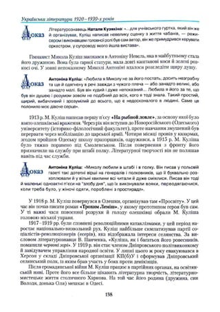 Українська література 1920- 1930-х років
Літературознавець Наталя Кузякіна: «...для учнівського гуртка, який він же
О К а З й організував, Куліш написав невелику сценку з життя чабанів, режи­
сером івиконавцем головної ролі був сам автор, він же примудрився керувати
оркестром, у супроводі якого йшла вистава».
Гімназист Микола Куліш закохався в Антоніну Невель, яка в майбутньому стала
його дружиною. Вона була гарної статури, мала довгі каштанові коси й зелені роз­
косі очі. У зовні непоказному Миколі Антоніні вдалося розгледіти щиру душу.
Антоніма Куліш: «Любила я Миколу не за його постать, досить незграбну
^ о к а з та ще й одягнену в речі завжди з чужого плеча — або занадто великі, або
занадто малі. Був він худий і дуже непоказний... Любила я його за те, що
був він душею і розумом зовсім не подібний до всіх, кого я тоді знала. Такий простий,
щирий, вибачливий і зрозумілий до всього, що є недосконалого в людині. Саме це
полонило моє дівоче серце».
1913 p. М. Куліш написав першу п'єсу «На рыбной ловле», за основу якої було
взято олешківські враження. Через рік він вступив до Новоросійського (Одеського)
університету (історико-філологічний факультет), проте навчання змушений був
перервати через мобілізацію до царської армії. Чотири місяці провів у казармах,
згодом пройшов Одеську школу прапорщиків, одружився, а 1915 p. М. Куліша
було тяжко поранено під Смоленськом. Після повернення з фронту його
призначили на службу при штабі полку. Літературної творчості він не полишав
навіть під час служби.
Антоніна Куліш: «Миколу любили в штабі і в полку. Він писав у польовій
ІО К Я З газеті такі дотепні вірші на генералів і полковників, що її буквально роз-
хоплювали й у вільні хвилини всі читали й дуже сміялися. Писав він тоді
й маленькі одноактні п'єси на “злобу дня", що їх виконували вояки, переодягаю чися,
коли треба було, у жіночі одяги, пороблені з простирадл».
У 1918 p. М. Куліш повернувся в Олешки, організував там «Просвіту». У цей
час він почав писати роман -«Трохим Леміш», у якому прототипом героя був сам.
У ті важкі часи повоєнної розрухи й голоду олешківці обрали М. Куліша
головою міської управи.
1917-1919 pp. були сповнені революційними катаклізмами, у цей період на­
ростає національно-визвольний рух. Куліш найбільше симпатизував партії со-
ціалістів-революціонерів (есерів), яка відображала інтереси селянства. За ви­
словом літературознавця В. ГІанченка, «Куліша, як і багатьох його ровесників,
поманили червоні зорі». У 1919 р. він стає членом Дніпровського політвиконкому
й завідувачем управління народної освіти. У липні цього ж року евакуювався в
Херсон у складі Дніпровської організації КП(б)У і сформував Дніпровський
селянський полк, із яким брав участь у боях проти денікінців.
Після громадянської війни М. Куліш працює в партійних органах, на освітян­
ській ниві. Проте його все більше цікавить літературна творчість, літературно-
мистецьке життя столичного Харкова. На той час його родина (дружина, син
Володя, донька Оля) мешкає в Одесі.
138
 