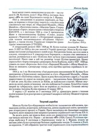 Іноді митці стають знаменитими за одну ніч —так ста­
лося й з М. Кулішем, коли Г. Юра 1924 р. поставив його
драму «97» на сцені Харківського театру ім. І. Франка.
1925 р. письменник із родиною переїздить до Хар­
кова, де поринає в літературну творчість: з-під його пера
з’являються такі твори, як «Народний Малахій», «Мина
Мазайло», «Патетична соната», «Маклена Граса». Спершу
був членом «Гарту», згодом одним з ініціаторів утворення
ВАПЛІТЕ, а з листопада 1926 р. став її президентом.
Живе в письменницькому будинку «Слово», редагує
журнали «Червоний шлях» і «Літературний ярмарок»,
став членом письменницького об’єднання «Проліт- м, Жук. Портрет
фронт», а також очолює Українське товариство драма- Леся Курбаса. 1919р.
тургів і композиторів (УТОДІК).
У літературній дискусії 1925-1928 pp. М. Куліш поділяє позицію М. Хвильо­
вого. З 1927 по 1933 р. він уже знаний в Україні драматург. Микола Куліш пере­
живає поступове розчарування в новій владі. Письменник бачив, що село живе в
злиднях, поширюється й утверджується бюрократія, а людина стає гвинтиком у
системі, розчиняється в масі. Особливо його мучили переслідування української
інтелігенції. Проте саме в цей час розквітає талант Куліша-драматурга. Цьому
сприяла його творча співпраця з режисером Лесем Курбасом, який у 1927-1929 pp.
ставить на сцені «Березоля» його п’єси «Народний Малахій» і «Мина Мазайло».
Вони не зникають з репертуару театру, хоча партійна критика сприймала їх не­
гативно.
1934 р. на 1-му Всесоюзному з’їзді радянських письменників М. Куліша було
звинувачено в буржуазному націоналізмі за п’єси «Народний Малахій», «Мина
Мазайло» й «Патетична соната». Цього ж року його виключено з партії, а 7 грудня
заарештовано по дорозі на похорон друга —письменника Івана Дніпровського.
У цей же день Куліша повезли до Києва, де відбувалося слідство. Митця засу­
дили на десять років ув’язнення, яке він відбував на Соловках. Хоча й був тяжко
хворий на туберкульоз, проте його не перевели до госпіталю. Останню звістку
від чоловіка Антоніна Куліш отримала 15 червня 1937 р.
У період з 27 жовтня по 3 листопада 1937 р. драматурга разом з іншими
політв’язнями було розстріляно в урочищі Сандармох поблизу Медвеж’єгорська
(Карелія).
Творчий доробок
Микола Куліш був обдарованою особистістю: талановитим військовим, гро­
мадським діячем, редактором, публіцистом, діячем української освіти, організато­
ром літературного процесу в Україні. Проте насамперед він драматург-новатор,
творчість якого відкрила нові напрями в розвитку українського мистецтва XX ст.
За десять років, які відвела йому доля для драматичної творчості, він напи­
сав чимало якісних п’єс. Перша —це вистава «97» ( 1924, Одеса).. Її успішна пре­
м’єра відбулася 9 листопада в Харківському театрі ім. І. Франка, згодом ця
вистава довго була в репертуарі багатьох українських театрів. Її ставили в Росії,
за кордоном. У ній зображено трагічні події українського села пореволюційного
_________МиколаКуліш.
139
 