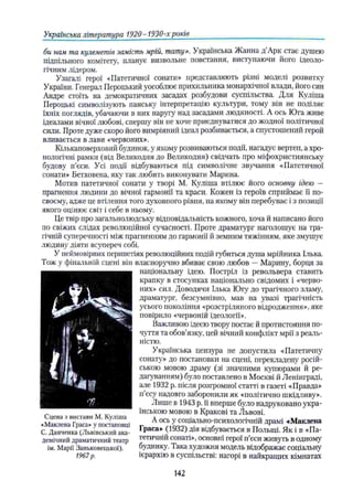 Українська література 1920-1930-хроків
би нам та кулеметів замість мрій, тату». Українська Жанна д Арк стає душею
підпільного комітету, планує визвольне повстання, виступаючи його ідеоло­
гічним лідером.
Узагалі герої «Патетичної сонати» представляють різні моделі розвитку
України. Генерал Пероцький уособлює прихильника монархічної влади, його син
Андре стоїть на демократичних засадах розбудови суспільства. Для Куліша
Пероцькі символізують панську інтерпретацію культури, тому він не поділяє
їхніх поглядів, убачаючи в них наругу над засадами людяності. А ось Юга живе
ідеалами вічної любові, спершу вій не хоче приєднуватися до жодної політичної
сили. Проте дуже скоро його вимріяний ідеал розбивається, а спустошений герой
вливається в лави «червоних».
Кількаповерховий будинок, у якому розвиваються події, нагадує вертеп, а хро­
нологічні рамки (від Великодня до Великодня) свідчать про міфохристиянську
будову п'єси. Усі події відбуваються під символічне звучання «Патетичної
сонати» Бетховена, яку так любить виконувати Марина.
Мотив патетичної сонати у творі М. Куліша втілює його основну ідею —
прагнення людини до вічної гармонії та краси. Кожен із героїв сприймає її по-
своєму, адже це втілення того духовного рівня, на якому він перебуває і з позиції
якого оцінює світ і себе в ньому.
Це твір про загальнолюдську відповідальність кожного, хоча й написано його
по свіжих слідах революційної сучасності. Проте драматург наголошує на тра­
гічній суперечності між прагненням до гармонії й земним тяжінням, яке змушує
людину діяти всупереч собі.
У неймовірних перипетіях революційних подій губиться душа мрійника Ілька.
Тож у фінальній сцені він власноручно вбиває свою любов — Марину, борця за
національну ідею. Постріл із револьвера ставить
крапку в стосунках національно свідомих і «черво­
них» сил. Доводячи Ілька Югу до трагічного зламу,
драматург, безсумнівно, мав на увазі трагічність
усього покоління «розстріляного відродження», яке
повірило «червоній ідеології».
Важливою ідеєю твору постає й протистояння по­
чуття та обов’язку, цей вічний конфлікт мрії з реаль­
ністю.
Українська цензура не допустила «Патетичну
сонату» до постановки на сцені, перекладену росій­
ською мовою драму (зі значними купюрами й ре­
дагуванням) було поставлено в Москві й Ленінграді,
але 1932 р. після розгромної статті в газеті «Правда»
п'єсу надовго заборонили як «політично шкідливу».
Лише в 1943 р. її вперше було надруковано укра­
їнською мовою в Кракові та Львові.
А ось у соціально-психологічній драмі «Маклена
Граса» (1932) дія відбувається в Польщі. Як і в «Па­
тетичній сонаті», основні герої п’єси живуть в одному
будинку. Така художня модель відображає соціальну
ієрархію в суспільстві: нагорі в найкращих кімнатах
Сцена з вистави М. Куліша
<Маклена Граса» у постановці
С. Данченка (Львівський ака­
демічний драматичний театр
ім. Марії Заньковецької).
1967р.
142
 